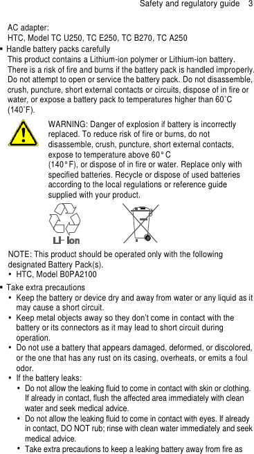 Safety and regulatory guide  3 AC adapter: HTC, Model TC U250, TC E250, TC B270, TC A250   Handle battery packs carefully This product contains a Lithium-ion polymer or Lithium-ion battery. There is a risk of fire and burns if the battery pack is handled improperly. Do not attempt to open or service the battery pack. Do not disassemble, crush, puncture, short external contacts or circuits, dispose of in fire or water, or expose a battery pack to temperatures higher than 60˚C (140˚F).  WARNING: Danger of explosion if battery is incorrectly replaced. To reduce risk of fire or burns, do not disassemble, crush, puncture, short external contacts, expose to temperature above 60° C   (140° F), or dispose of in fire or water. Replace only with specified batteries. Recycle or dispose of used batteries according to the local regulations or reference guide supplied with your product.  NOTE: This product should be operated only with the following designated Battery Pack(s).   HTC, Model B0PA2100   Take extra precautions   Keep the battery or device dry and away from water or any liquid as it may cause a short circuit.    Keep metal objects away so they don’t come in contact with the battery or its connectors as it may lead to short circuit during operation.     Do not use a battery that appears damaged, deformed, or discolored, or the one that has any rust on its casing, overheats, or emits a foul odor.     If the battery leaks:     Do not allow the leaking fluid to come in contact with skin or clothing. If already in contact, flush the affected area immediately with clean water and seek medical advice.     Do not allow the leaking fluid to come in contact with eyes. If already in contact, DO NOT rub; rinse with clean water immediately and seek medical advice.     Take extra precautions to keep a leaking battery away from fire as 