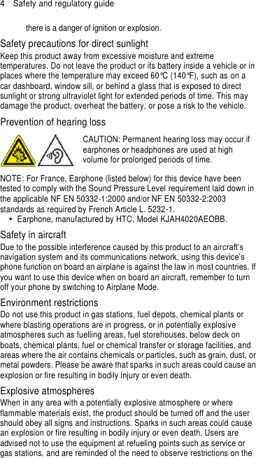 4  Safety and regulatory guide there is a danger of ignition or explosion.   Safety precautions for direct sunlight Keep this product away from excessive moisture and extreme temperatures. Do not leave the product or its battery inside a vehicle or in places where the temperature may exceed 60°C (140°F), such as on a car dashboard, window sill, or behind a glass that is exposed to direct sunlight or strong ultraviolet light for extended periods of time. This may damage the product, overheat the battery, or pose a risk to the vehicle. Prevention of hearing loss  CAUTION: Permanent hearing loss may occur if earphones or headphones are used at high volume for prolonged periods of time. NOTE: For France, Earphone (listed below) for this device have been tested to comply with the Sound Pressure Level requirement laid down in the applicable NF EN 50332-1:2000 and/or NF EN 50332-2:2003 standards as required by French Article L. 5232-1.   Earphone, manufactured by HTC, Model KJAH4020AEOBB. Safety in aircraft Due to the possible interference caused by this product to an aircraft’s navigation system and its communications network, using this device’s phone function on board an airplane is against the law in most countries. If you want to use this device when on board an aircraft, remember to turn off your phone by switching to Airplane Mode. Environment restrictions Do not use this product in gas stations, fuel depots, chemical plants or where blasting operations are in progress, or in potentially explosive atmospheres such as fuelling areas, fuel storehouses, below deck on boats, chemical plants, fuel or chemical transfer or storage facilities, and areas where the air contains chemicals or particles, such as grain, dust, or metal powders. Please be aware that sparks in such areas could cause an explosion or fire resulting in bodily injury or even death. Explosive atmospheres When in any area with a potentially explosive atmosphere or where flammable materials exist, the product should be turned off and the user should obey all signs and instructions. Sparks in such areas could cause an explosion or fire resulting in bodily injury or even death. Users are advised not to use the equipment at refueling points such as service or gas stations, and are reminded of the need to observe restrictions on the 