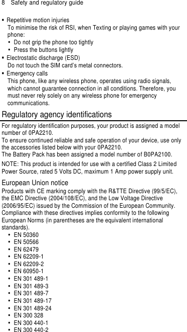 8  Safety and regulatory guide   Repetitive motion injuries To minimise the risk of RSI, when Texting or playing games with your phone:   Do not grip the phone too tightly   Press the buttons lightly   Electrostatic discharge (ESD) Do not touch the SIM card’s metal connectors.     Emergency calls This phone, like any wireless phone, operates using radio signals, which cannot guarantee connection in all conditions. Therefore, you must never rely solely on any wireless phone for emergency communications. Regulatory agency identifications For regulatory identification purposes, your product is assigned a model number of 0PA2210. To ensure continued reliable and safe operation of your device, use only the accessories listed below with your 0PA2210. The Battery Pack has been assigned a model number of B0PA2100. NOTE: This product is intended for use with a certified Class 2 Limited Power Source, rated 5 Volts DC, maximum 1 Amp power supply unit. European Union notice   Products with CE marking comply with the R&amp;TTE Directive (99/5/EC), the EMC Directive (2004/108/EC), and the Low Voltage Directive (2006/95/EC) issued by the Commission of the European Community.   Compliance with these directives implies conformity to the following European Norms (in parentheses are the equivalent international standards).   EN 50360   EN 50566   EN 62479   EN 62209-1   EN 62209-2   EN 60950-1   EN 301 489-1   EN 301 489-3   EN 301 489-7   EN 301 489-17   EN 301 489-24   EN 300 328   EN 300 440-1   EN 300 440-2 