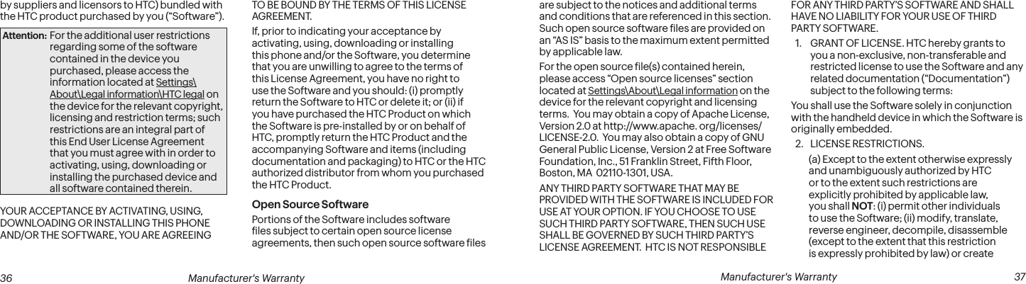  36 Manufacturer&apos;s Warranty   Manufacturer&apos;s Warranty  37are subject to the notices and additional terms and conditions that are referenced in this section.  Such open source software iles are provided on an “AS IS” basis to the maximum extent permitted by applicable law.For the open source ile(s) contained herein, please access “Open source licenses” section located at Settings\About\Legal information on the device for the relevant copyright and licensing terms.  You may obtain a copy of Apache License, Version 2.0 at http://www.apache. org/licenses/LICENSE-2.0.  You may also obtain a copy of GNU General Public License, Version 2 at Free Software Foundation, Inc., 51 Franklin Street, Fifth Floor, Boston, MA  02110-1301, USA.ANY THIRD PARTY SOFTWARE THAT MAY BE PROVIDED WITH THE SOFTWARE IS INCLUDED FOR USE AT YOUR OPTION. IF YOU CHOOSE TO USE SUCH THIRD PARTY SOFTWARE, THEN SUCH USE SHALL BE GOVERNED BY SUCH THIRD PARTY’S LICENSE AGREEMENT.  HTC IS NOT RESPONSIBLE FOR ANY THIRD PARTY’S SOFTWARE AND SHALL HAVE NO LIABILITY FOR YOUR USE OF THIRD PARTY SOFTWARE.1.  GRANT OF LICENSE. HTC hereby grants to you a non-exclusive, non-transferable and restricted license to use the Software and any related documentation (“Documentation”) subject to the following terms: You shall use the Software solely in conjunction with the handheld device in which the Software is originally embedded. 2.  LICENSE RESTRICTIONS. (a) Except to the extent otherwise expressly and unambiguously authorized by HTC or to the extent such restrictions are explicitly prohibited by applicable law, you shall NOT: (i) permit other individuals to use the Software; (ii) modify, translate, reverse engineer, decompile, disassemble (except to the extent that this restriction is expressly prohibited by law) or create by suppliers and licensors to HTC) bundled with the HTC product purchased by you (“Software”). Attention: For the additional user restrictions regarding some of the software contained in the device you purchased, please access the information located at Settings\About\Legal information\HTC legal on the device for the relevant copyright, licensing and restriction terms; such restrictions are an integral part of this End User License Agreement that you must agree with in order to activating, using, downloading or installing the purchased device and all software contained therein.YOUR ACCEPTANCE BY ACTIVATING, USING, DOWNLOADING OR INSTALLING THIS PHONE AND/OR THE SOFTWARE, YOU ARE AGREEING TO BE BOUND BY THE TERMS OF THIS LICENSE AGREEMENT. If, prior to indicating your acceptance by activating, using, downloading or installing this phone and/or the Software, you determine that you are unwilling to agree to the terms of this License Agreement, you have no right to use the Software and you should: (i) promptly return the Software to HTC or delete it; or (ii) if you have purchased the HTC Product on which the Software is pre-installed by or on behalf of HTC, promptly return the HTC Product and the accompanying Software and items (including documentation and packaging) to HTC or the HTC authorized distributor from whom you purchased the HTC Product. Open Source Software Portions of the Software includes software iles subject to certain open source license agreements, then such open source software iles 