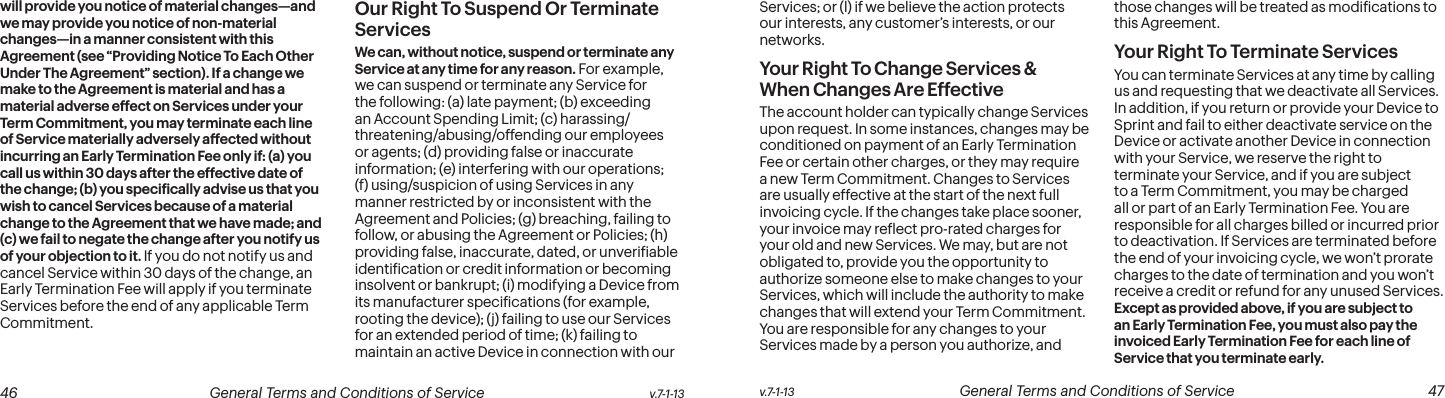  46 General Terms and Conditions of Service  v.7-1-13 v.7-1-13  General Terms and Conditions of Service  47will provide you notice of material changes—and we may provide you notice of non-material changes—in a manner consistent with this Agreement (see “Providing Notice To Each Other Under The Agreement” section). If a change we make to the Agreement is material and has a material adverse effect on Services under your Term Commitment, you may terminate each line of Service materially adversely affected without incurring an Early Termination Fee only if: (a) you call us within 30 days after the effective date of the change; (b) you speciically advise us that you wish to cancel Services because of a material change to the Agreement that we have made; and (c) we fail to negate the change after you notify us of your objection to it. If you do not notify us and cancel Service within 30 days of the change, an Early Termination Fee will apply if you terminate Services before the end of any applicable Term Commitment.Our Right To Suspend Or Terminate ServicesWe can, without notice, suspend or terminate any Service at any time for any reason. For example, we can suspend or terminate any Service for the following: (a) late payment; (b) exceeding an Account Spending Limit; (c) harassing/threatening/abusing/offending our employees or agents; (d) providing false or inaccurate information; (e) interfering with our operations; (f) using/suspicion of using Services in any manner restricted by or inconsistent with the Agreement and Policies; (g) breaching, failing to follow, or abusing the Agreement or Policies; (h) providing false, inaccurate, dated, or unveriiable identiication or credit information or becoming insolvent or bankrupt; (i) modifying a Device from its manufacturer speciications (for example, rooting the device); (j) failing to use our Services for an extended period of time; (k) failing to maintain an active Device in connection with our Services; or (l) if we believe the action protects our interests, any customer’s interests, or our networks.  Your Right To Change Services &amp; When Changes Are EffectiveThe account holder can typically change Services upon request. In some instances, changes may be conditioned on payment of an Early Termination Fee or certain other charges, or they may require a new Term Commitment. Changes to Services are usually effective at the start of the next full invoicing cycle. If the changes take place sooner, your invoice may relect pro-rated charges for your old and new Services. We may, but are not obligated to, provide you the opportunity to authorize someone else to make changes to your Services, which will include the authority to make changes that will extend your Term Commitment. You are responsible for any changes to your Services made by a person you authorize, and those changes will be treated as modiications to this Agreement.Your Right To Terminate ServicesYou can terminate Services at any time by calling us and requesting that we deactivate all Services. In addition, if you return or provide your Device to Sprint and fail to either deactivate service on the Device or activate another Device in connection with your Service, we reserve the right to terminate your Service, and if you are subject to a Term Commitment, you may be charged all or part of an Early Termination Fee. You are responsible for all charges billed or incurred prior to deactivation. If Services are terminated before the end of your invoicing cycle, we won’t prorate charges to the date of termination and you won’t receive a credit or refund for any unused Services. Except as provided above, if you are subject to an Early Termination Fee, you must also pay the invoiced Early Termination Fee for each line of Service that you terminate early. 