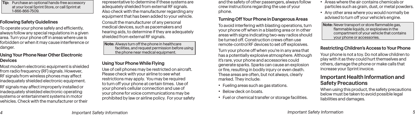  4 Important Safety Information  Important Safety Information  5and the safety of other passengers, always follow crew instructions regarding the use of your phone.Turning Off Your Phone in Dangerous AreasTo avoid interfering with blasting operations, turn your phone off when in a blasting area or in other areas with signs indicating two-way radios should be turned off. Construction crews often use remote-control RF devices to set off explosives.Turn your phone off when you’re in any area that has a potentially explosive atmosphere. Although it’s rare, your phone and accessories could generate sparks. Sparks can cause an explosion or ire, resulting in bodily injury or even death. These areas are often, but not always, clearly marked. They include:• Fueling areas such as gas stations.• Below deck on boats.• Fuel or chemical transfer or storage facilities.• Areas where the air contains chemicals or particles such as grain, dust, or metal powders.• Any other area where you would normally be advised to turn off your vehicle’s engine.Note: Never transport or store lammable gas, lammable liquids, or explosives in the compartment of your vehicle that contains your phone or accessories.Restricting Children’s Access to Your PhoneYour phone is not a toy. Do not allow children to play with it as they could hurt themselves and others, damage the phone or make calls that increase your Sprint invoice.Important Health Information and Safety PrecautionsWhen using this product, the safety precautions below must be taken to avoid possible legal liabilities and damages.Tip:  Purchase an optional hands-free accessory  at your local Sprint Store, or call Sprint at  1-866-866-7509.Following Safety GuidelinesTo operate your phone safely and eficiently, always follow any special regulations in a given area. Turn your phone off in areas where use is forbidden or when it may cause interference or danger.Using Your Phone Near Other Electronic DevicesMost modern electronic equipment is shielded from radio frequency (RF) signals. However, RF signals from wireless phones may affect inadequately shielded electronic equipment.RF signals may affect improperly installed or inadequately shielded electronic operating systems or entertainment systems in motor vehicles. Check with the manufacturer or their representative to determine if these systems are adequately shielded from external RF signals. Also check with the manufacturer regarding any equipment that has been added to your vehicle.Consult the manufacturer of any personal medical devices, such as pacemakers and hearing aids, to determine if they are adequately shielded from external RF signals.Note: Always turn off the phone in healthcare facilities, and request permission before using the phone near medical equipment.Using Your Phone While FlyingUse of cell phones may be restricted on aircraft.  Please check with your airline to see what restrictions may apply.  You may be required to turn off your phone at certain times.  Use of your phone’s cellular connection and use of your phone for voice communications may be prohibited by law or airline policy.  For your safety 