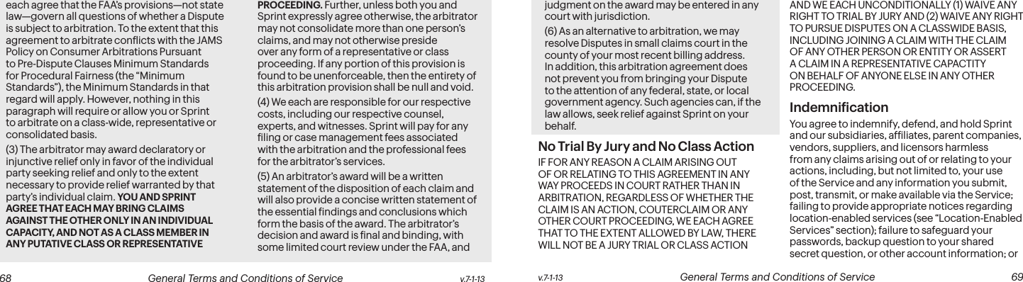 v.7-1-13  General Terms and Conditions of Service  69 68 General Terms and Conditions of Service  v.7-1-13each agree that the FAA’s provisions—not state law—govern all questions of whether a Dispute is subject to arbitration. To the extent that this agreement to arbitrate conlicts with the JAMS Policy on Consumer Arbitrations Pursuant to Pre-Dispute Clauses Minimum Standards for Procedural Fairness (the “Minimum Standards”), the Minimum Standards in that regard will apply. However, nothing in this paragraph will require or allow you or Sprint to arbitrate on a class-wide, representative or consolidated basis. (3) The arbitrator may award declaratory or injunctive relief only in favor of the individual party seeking relief and only to the extent necessary to provide relief warranted by that party’s individual claim. YOU AND SPRINT AGREE THAT EACH MAY BRING CLAIMS AGAINST THE OTHER ONLY IN AN INDIVIDUAL CAPACITY, AND NOT AS A CLASS MEMBER IN ANY PUTATIVE CLASS OR REPRESENTATIVE PROCEEDING. Further, unless both you and Sprint expressly agree otherwise, the arbitrator may not consolidate more than one person’s claims, and may not otherwise preside over any form of a representative or class proceeding. If any portion of this provision is found to be unenforceable, then the entirety of this arbitration provision shall be null and void.(4) We each are responsible for our respective costs, including our respective counsel, experts, and witnesses. Sprint will pay for any iling or case management fees associated with the arbitration and the professional fees for the arbitrator’s services. (5) An arbitrator’s award will be a written statement of the disposition of each claim and will also provide a concise written statement of the essential indings and conclusions which form the basis of the award. The arbitrator’s decision and award is inal and binding, with some limited court review under the FAA, and judgment on the award may be entered in any court with jurisdiction.(6) As an alternative to arbitration, we may resolve Disputes in small claims court in the county of your most recent billing address. In addition, this arbitration agreement does not prevent you from bringing your Dispute to the attention of any federal, state, or local government agency. Such agencies can, if the law allows, seek relief against Sprint on your behalf.No Trial By Jury and No Class Action IF FOR ANY REASON A CLAIM ARISING OUT OF OR RELATING TO THIS AGREEMENT IN ANY WAY PROCEEDS IN COURT RATHER THAN IN ARBITRATION, REGARDLESS OF WHETHER THE CLAIM IS AN ACTION, COUTERCLAIM OR ANY OTHER COURT PROCEEDING, WE EACH AGREE THAT TO THE EXTENT ALLOWED BY LAW, THERE WILL NOT BE A JURY TRIAL OR CLASS ACTION AND WE EACH UNCONDITIONALLY (1) WAIVE ANY RIGHT TO TRIAL BY JURY AND (2) WAIVE ANY RIGHT TO PURSUE DISPUTES ON A CLASSWIDE BASIS, INCLUDING JOINING A CLAIM WITH THE CLAIM OF ANY OTHER PERSON OR ENTITY OR ASSERT A CLAIM IN A REPRESENTATIVE CAPACTITY ON BEHALF OF ANYONE ELSE IN ANY OTHER PROCEEDING. Indemniication You agree to indemnify, defend, and hold Sprint and our subsidiaries, afiliates, parent companies, vendors, suppliers, and licensors harmless from any claims arising out of or relating to your actions, including, but not limited to, your use of the Service and any information you submit, post, transmit, or make available via the Service; failing to provide appropriate notices regarding location-enabled services (see “Location-Enabled Services” section); failure to safeguard your passwords, backup question to your shared secret question, or other account information; or 