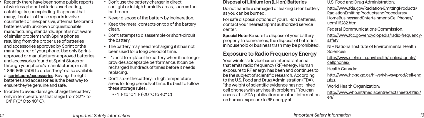  Important Safety Information  13Disposal of Lithium Ion (Li-Ion) BatteriesDo not handle a damaged or leaking Li-Ion battery as you can be burned.For safe disposal options of your Li-Ion batteries, contact your nearest Sprint authorized service center.Special Note: Be sure to dispose of your battery properly. In some areas, the disposal of batteries in household or business trash may be prohibited.Exposure to Radio Frequency EnergyYour wireless device has an internal antenna that emits radio frequency (RF) energy. Human exposure to RF energy has been and continues to be the subject of scientiic research. According to the U.S. Food and Drug Administration (FDA), “the weight of scientiic evidence has not linked cell phones with any health problems.” You can access this FDA publication and other information on human exposure to RF energy at:U.S. Food and Drug Administration:  http://www.fda.gov/Radiation-EmittingProducts/RadiationEmittingProductsandProcedures/HomeBusinessandEntertainment/CellPhones/ucm116282.htmFederal Communications Commission:  http://www.fcc.gov/encyclopedia/radio-frequency-safetyNIH National Institute of Environmental Health Sciences:  http://www.niehs.nih.gov/health/topics/agents/cellphones/Health Canada:  http://www.hc-sc.gc.ca/hl-vs/iyh-vsv/prod/cell-eng.php World Health Organization:  http://www.who.int/mediacentre/factsheets/fs193/en/ 12 Important Safety Information• Recently there have been some public reports of wireless phone batteries overheating, catching ire, or exploding. It appears that many, if not all, of these reports involve counterfeit or inexpensive, aftermarket-brand batteries with unknown or questionable manufacturing standards. Sprint is not aware of similar problems with Sprint phones resulting from the proper use of batteries and accessories approved by Sprint or the manufacturer of your phone. Use only Sprint-approved or manufacturer-approved batteries and accessories found at Sprint Stores or through your phone’s manufacturer, or call 1-866-866-7509 to order. They’re also available at sprint.com/accessories. Buying the right batteries and accessories is the best way to ensure they’re genuine and safe.• In order to avoid damage, charge the battery only in temperatures that range from 32° F to 104° F (0° C to 40° C).• Don’t use the battery charger in direct sunlight or in high humidity areas, such as the bathroom.• Never dispose of the battery by incineration.• Keep the metal contacts on top of the battery clean.• Don’t attempt to disassemble or short-circuit the battery.• The battery may need recharging if it has not been used for a long period of time.• It’s best to replace the battery when it no longer provides acceptable performance. It can be recharged hundreds of times before it needs replacing.• Don’t store the battery in high temperature areas for long periods of time. It’s best to follow these storage rules: ▪-4° F to 104° F (-20° C to 40° C)