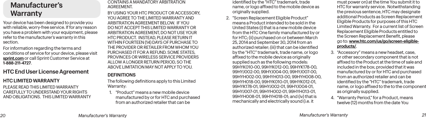  20 Manufacturer&apos;s Warranty   Manufacturer&apos;s Warranty  21Manufacturer’s WarrantyYour device has been designed to provide you with reliable, worry-free service. If for any reason you have a problem with your equipment, please refer to the manufacturer’s warranty in this section.For information regarding the terms and conditions of service for your device, please visit sprint.com or call Sprint Customer Service at 1-888-211-4727.HTC End User License AgreementHTC LIMITED WARRANTYPLEASE READ THIS LIMITED WARRANTY CAREFULLY TO UNDERSTAND YOUR RIGHTS AND OBLIGATIONS.  THIS LIMITED WARRANTY CONTAINS A MANDATORY ARBITRATION AGREEMENT. BY USING YOUR HTC PRODUCT OR ACCESSORY, YOU AGREE TO THE LIMITED WARRANTY AND ARBITRATION AGREEMENT BELOW.  IF YOU DO NOT ACCEPT THIS LIMITED WARRANTY OR ARBITRATION AGREEMENT, DO NOT USE YOUR HTC PRODUCT.  INSTEAD, PLEASE RETURN IT WITHIN FOURTEEN (14) DAYS OF PURCHASE TO THE PROVIDER OR RETAILER FROM WHOM YOU PURCHASED IT FOR A REFUND. SOME STATES, PROVINCES OR WIRELESS SERVICE PROVIDERS ALLOW A LONGER RETURN PERIOD, SO THE ABOVE LIMITATION MAY NOT APPLY TO YOU.DEFINITIONSThe following deinitions apply to this Limited Warranty:1.  “Product” means a new mobile device manufactured by or for HTC and purchased from an authorized retailer that can be identiied by the “HTC” trademark, trade name, or logo afixed to the mobile device as originally supplied.2.  “Screen Replacement Eligible Product” means a Product intended to be sold in the United States (i) that is a new mobile device from the HTC One family manufactured by or for HTC; (ii) purchased on or between March 25, 2014 and September 30, 2014 from an authorized retailer; (iii) that can be identiied by the “HTC” trademark, trade name, or logo afixed to the mobile device as originally supplied such as the following models: 99HYK010-00, 99HYK012-00, 99HYK178-00, 99HYJ002-00, 99HYJ004-00, 99HYJ007-00, 99HYH002-00, 99HYH013-00, 99HYH008-00, 99HYH018-00, 99HYK010-01, 99HYK012-01, 99HYK178-01, 99HYJ002-01, 99HYJ004-01, 99HYJ007-01, 99HYH002-01, 99HYH013-01, 99HYH008-01, 99HYH018-01; and (iv) that is mechanically and electrically sound (i.e. it must power on) at the time You submit it to HTC for warranty service.  Notwithstanding the previous sentence, HTC may designate additional Products as Screen Replacement Eligible Products for purposes of this HTC Limited Warranty.  For a current list of Screen Replacement Eligible Products entitled to the Screen Replacement Beneit, please go to: www.htc.com/us/go/screen-eligible-products/.3.  “Accessory” means a new headset, case, or other secondary component that is not afixed to the Product at the time of sale and included in the box; provided that it was manufactured by or for HTC and purchased from an authorized retailer and can be identiied by the “HTC” trademark, trade name, or logo afixed to the to the component as originally supplied.4.  “Warranty Period,” for a Product, means twelve (12) months from the date You 