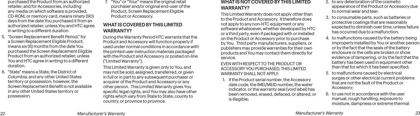  22 Manufacturer&apos;s Warranty   Manufacturer&apos;s Warranty  23purchased the Product from an authorized retailer; and for Accessories, including any media on which software is provided, CD-ROM, or memory card, means ninety (90) days from the date You purchased it from an authorized retailer; unless You and HTC agree in writing to a different duration.5.  “Screen Replacement Beneit Period,” for a Screen Replacement Eligible Product, means six (6) months from the date You purchased the Screen Replacement Eligible Product from an authorized retailer; unless You and HTC agree in writing to a different duration.6.  “State” means a State, the District of Columbia, and any other United States territory or possession; however, the Screen Replacement Beneit is not available in any other United States territory or possession. 7.  “You” or “Your” means the original retail purchaser and/or original end-user of the Product, Screen Replacement Eligible Product or Accessory.WHAT IS COVERED BY THIS LIMITED WARRANTY?During the Warranty Period HTC warrants that the Product and Accessory will function properly if used under normal conditions in accordance with the printed user instruction materials packaged with the Product and Accessory or posted on-line (“Limited Warranty”).This Limited Warranty is given only to You, and may not be sold, assigned, transferred, or given in full or in part to any subsequent purchaser or acquirer of the Product and Accessory or any other person.  This Limited Warranty gives You speciic legal rights, and You may also have other rights which vary from State to State, county to country, or province to province.WHAT IS NOT COVERED BY THIS LIMITED WARRANTY?This Limited Warranty does not apply other than to the Product and Accessory.  It therefore does not apply to any non-HTC equipment or any software whatsoever, whether developed by HTC or a third party, even if packaged with or installed on the Product or Accessory prior to purchase by You.  Third party manufacturers, suppliers, or publishers may provide warranties for their own products and You may contact them directly for service. EVEN WITH RESPECT TO THE PRODUCT OR ACCESSORY YOU PURCHASED, THIS LIMITED WARRANTY SHALL NOT APPLY:1.  if the Product serial number, the Accessory date code, the IMEI/MEID number, the water indicator, or the warranty seal (void label) has been removed, erased, defaced, or altered, or is illegible;2.  to any deterioration of the cosmetic appearance of the Product or Accessory due to normal wear and tear; 3.  to consumable parts, such as batteries or protective coatings that are reasonably expected to diminish over time, unless failure has occurred due to a malfunction.4.  to malfunctions caused by the battery being improperly installed by You or another person or by the fact that the seals of the battery enclosure or the cells are broken or show evidence of tampering, or by the fact that the battery has been used in equipment other than that for which it has been speciied;5.  to malfunctions caused by electrical surges or other electrical current problems that are not the fault of the Product or Accessory; 6.  to use not in accordance with the user manual, rough handling, exposure to moisture, dampness or extreme thermal 