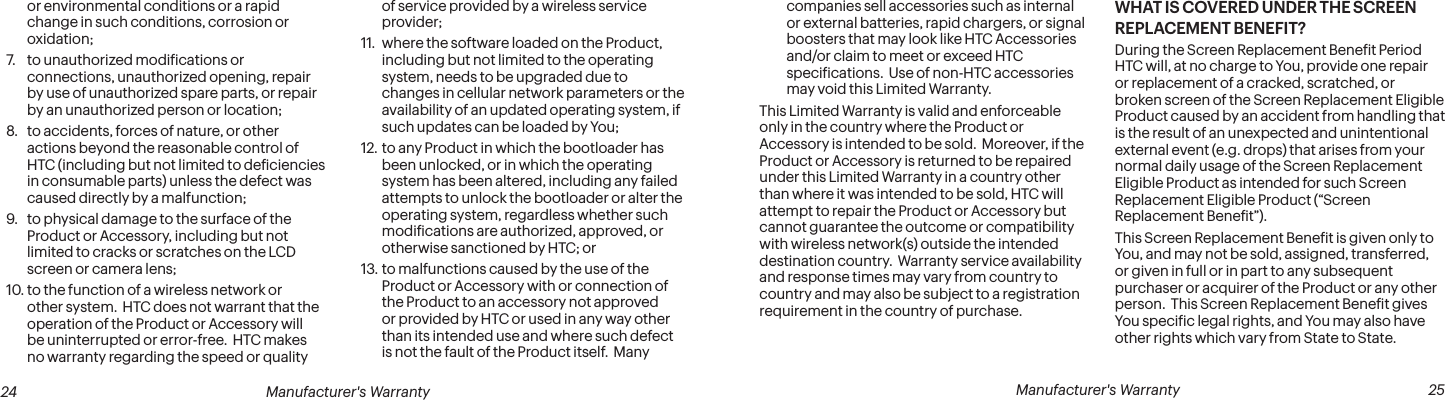  24 Manufacturer&apos;s Warranty   Manufacturer&apos;s Warranty  25or environmental conditions or a rapid change in such conditions, corrosion or oxidation;7.  to unauthorized modiications or connections, unauthorized opening, repair by use of unauthorized spare parts, or repair by an unauthorized person or location;8.  to accidents, forces of nature, or other actions beyond the reasonable control of HTC (including but not limited to deiciencies in consumable parts) unless the defect was caused directly by a malfunction; 9.  to physical damage to the surface of the Product or Accessory, including but not limited to cracks or scratches on the LCD screen or camera lens;10. to the function of a wireless network or other system.  HTC does not warrant that the operation of the Product or Accessory will be uninterrupted or error-free.  HTC makes no warranty regarding the speed or quality of service provided by a wireless service provider;11.  where the software loaded on the Product, including but not limited to the operating system, needs to be upgraded due to changes in cellular network parameters or the availability of an updated operating system, if such updates can be loaded by You; 12. to any Product in which the bootloader has been unlocked, or in which the operating system has been altered, including any failed attempts to unlock the bootloader or alter the operating system, regardless whether such modiications are authorized, approved, or otherwise sanctioned by HTC; or 13. to malfunctions caused by the use of the Product or Accessory with or connection of the Product to an accessory not approved or provided by HTC or used in any way other than its intended use and where such defect is not the fault of the Product itself.  Many companies sell accessories such as internal or external batteries, rapid chargers, or signal boosters that may look like HTC Accessories and/or claim to meet or exceed HTC speciications.  Use of non-HTC accessories may void this Limited Warranty.This Limited Warranty is valid and enforceable only in the country where the Product or Accessory is intended to be sold.  Moreover, if the Product or Accessory is returned to be repaired under this Limited Warranty in a country other than where it was intended to be sold, HTC will attempt to repair the Product or Accessory but cannot guarantee the outcome or compatibility with wireless network(s) outside the intended destination country.  Warranty service availability and response times may vary from country to country and may also be subject to a registration requirement in the country of purchase.WHAT IS COVERED UNDER THE SCREEN REPLACEMENT BENEFIT?During the Screen Replacement Beneit Period HTC will, at no charge to You, provide one repair or replacement of a cracked, scratched, or broken screen of the Screen Replacement Eligible Product caused by an accident from handling that is the result of an unexpected and unintentional external event (e.g. drops) that arises from your normal daily usage of the Screen Replacement Eligible Product as intended for such Screen Replacement Eligible Product (“Screen Replacement Beneit”).This Screen Replacement Beneit is given only to You, and may not be sold, assigned, transferred, or given in full or in part to any subsequent purchaser or acquirer of the Product or any other person.  This Screen Replacement Beneit gives You speciic legal rights, and You may also have other rights which vary from State to State.