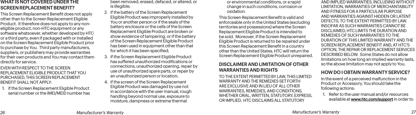  26 Manufacturer&apos;s Warranty   Manufacturer&apos;s Warranty  27WHAT IS NOT COVERED UNDER THE SCREEN REPLACEMENT BENEFIT?This Screen Replacement Beneit does not apply other than to the Screen Replacement Eligible Product.  It therefore does not apply to any non-eligible product, non-HTC equipment or any software whatsoever, whether developed by HTC or a third party, even if packaged with or installed on the Screen Replacement Eligible Product prior to purchase by You.  Third party manufacturers, suppliers, or publishers may provide warranties for their own products and You may contact them directly for service.EVEN WITH RESPECT TO THE SCREEN REPLACEMENT ELIGIBLE PRODUCT THAT YOU PURCHASED, THIS SCREEN REPLACEMENT BENEFIT SHALL NOT APPLY:1.  if the Screen Replacement Eligible Product serial number or the IMEI/MEID number has been removed, erased, defaced, or altered, or is illegible;2.  if the battery of the Screen Replacement Eligible Product was improperly installed by You or another person or if the seals of the battery enclosure or the cells of the Screen Replacement Eligible Product are broken or show evidence of tampering, or if the battery of the Screen Replacement Eligible Product has been used in equipment other than that for which it has been speciied;3.  if the Screen Replacement Eligible Product has suffered unauthorized modiications or connections, unauthorized opening, repair by use of unauthorized spare parts, or repair by an unauthorized person or location; 4.  if the screen of the Screen Replacement Eligible Product was damaged by use not in accordance with the user manual, rough handling beyond normal use, exposure to moisture, dampness or extreme thermal or environmental conditions, or a rapid change in such conditions, corrosion or oxidation.This Screen Replacement Beneit is valid and enforceable only in the United States (excluding territories and possessions) where the Screen Replacement Eligible Product is intended to be sold.  Moreover, if the Screen Replacement Eligible Product is returned to be repaired under this Screen Replacement Beneit in a country other than the United States, HTC will return the Screen Replacement Eligible Product unrepaired. DISCLAIMER AND LIMITATION OF OTHER WARRANTIES AND RIGHTSTO THE EXTENT PERMITTED BY LAW, THIS LIMITED WARRANTY AND THE REMEDIES SET FORTH ARE EXCLUSIVE AND IN LIEU OF ALL OTHER WARRANTIES, REMEDIES, AND CONDITIONS, WHETHER ORAL, WRITTEN, STATUTORY, EXPRESS, OR IMPLIED.  HTC DISCLAIMS ALL STATUTORY AND IMPLIED WARRANTIES, INCLUDING WITHOUT LIMITATION, WARRANTIES OF MERCHANTABILITY AND FITNESS FOR A PARTICULAR PURPOSE AND WARRANTIES AGAINST HIDDEN OR LATENT DEFECTS, TO THE EXTENT PERMITTED BY LAW.  INSOFAR AS SUCH WARRANTIES CANNOT BE DISCLAIMED, HTC LIMITS THE DURATION AND REMEDIES OF SUCH WARRANTIES TO THE DURATION OF THIS LIMITED WARRANTY AND THE SCREEN REPLACEMENT BENEFIT AND, AT HTC’S OPTION, THE REPAIR OR REPLACEMENT SERVICES DESCRIBED BELOW.  Some States do not allow limitations on how long an implied warranty lasts, so the above limitation may not apply to You. HOW DO I OBTAIN WARRANTY SERVICE?In the event of a perceived malfunction in the Product or Accessory, You should take the following actions:1.  Refer to the user manual and/or resources available at www.htc.com/support in order to 