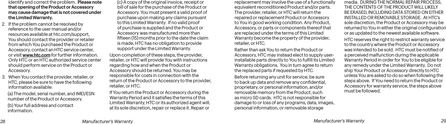  28 Manufacturer&apos;s Warranty   Manufacturer&apos;s Warranty  29identify and correct the problem.  Please note that opening of the Product or Accessory may cause damage that is not covered under the Limited Warranty.2.  If the problem cannot be resolved by reference to the user manual and/or resources available at htc.com/support, You should contact the provider or retailer from which You purchased the Product or Accessory, contact an HTC service center, or visit www.htc.com for further information. Only HTC or an HTC authorized service center should perform service on the Product or Accessory.3.  When You contact the provider, retailer, or HTC, please be sure to have the following information available: (a) The model, serial number, and IMEI/ESN number of the Product or Accessory. (b) Your full address and contact information.(c) A copy of the original invoice, receipt or bill of sale for the purchase of the Product or Accessory. You must present a valid proof of purchase upon making any claims pursuant to this Limited Warranty.  If no valid proof of purchase is supplied and the Product or Accessory was manufactured more than ifteen (15) months prior to the date the claim is made, HTC has no obligation to provide support under the Limited Warranty.Upon completion of these steps, the provider, retailer, or HTC will provide You with instructions regarding how and when the Product or Accessory should be returned. You may be responsible for costs in connection with the return of the Product or Accessory to the provider, retailer, or HTC.If You return the Product or Accessory during the Warranty Period and it satisies the terms of this Limited Warranty, HTC or its authorized agent will, at its sole discretion, repair or replace it. Repair or replacement may involve the use of a functionally equivalent reconditioned Product and/or parts. The provider, retailer, or HTC will return the repaired or replacement Product or Accessory to You in good working condition. Any Product, Accessory, or parts or components thereof that are replaced under the terms of this Limited Warranty become the property of the provider, retailer, or HTC.Rather than ask You to return the Product or Accessory, HTC may instead elect to supply user-installable parts directly to You to fulill its Limited Warranty obligations.  You in turn agree to return the replaced parts if requested by HTC.Before returning any unit for service, be sure to back up data and remove any conidential, proprietary, or personal information, and/or removable memory from the Product, such as micro SD cards.  HTC is not responsible for damage to or loss of any programs, data, images, personal information, or removable storage media.  DURING THE NORMAL REPAIR PROCESS, THE CONTENTS OF THE PRODUCT WILL LIKELY BE ERASED, INCLUDING DATA STORED ON EITHER INSTALLED OR REMOVABLE STORAGE.  At HTC’s sole discretion, the Product or Accessory may be returned to You in either the original coniguration or as updated to the newest available software.HTC reserves the right to restrict warranty service to the country where the Product or Accessory was intended to be sold.  HTC must be notiied of a perceived malfunction during the applicable Warranty Period in order for You to be eligible for any remedy under the Limited Warranty.  Do not ship Your Product or Accessory directly to HTC unless You are asked to do so when following the steps above.  If You need to return the Product or Accessory for warranty service, the steps above must be followed.
