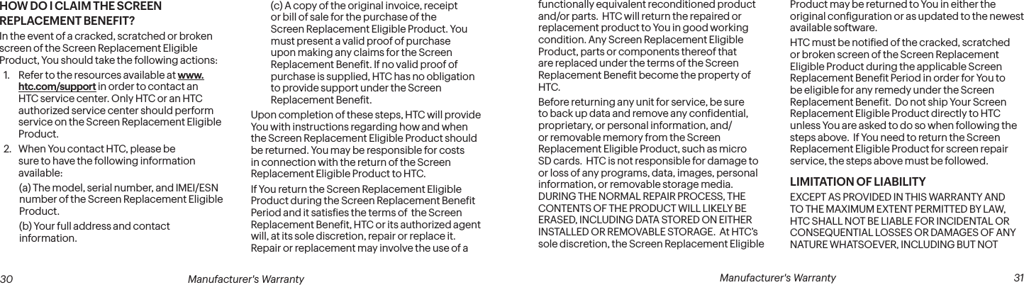  30 Manufacturer&apos;s Warranty   Manufacturer&apos;s Warranty  31HOW DO I CLAIM THE SCREEN REPLACEMENT BENEFIT?In the event of a cracked, scratched or broken screen of the Screen Replacement Eligible Product, You should take the following actions:1.  Refer to the resources available at www.htc.com/support in order to contact an HTC service center. Only HTC or an HTC authorized service center should perform service on the Screen Replacement Eligible Product.2.  When You contact HTC, please be sure to have the following information available:(a) The model, serial number, and IMEI/ESN number of the Screen Replacement Eligible Product.(b) Your full address and contact information.(c) A copy of the original invoice, receipt or bill of sale for the purchase of the Screen Replacement Eligible Product. You must present a valid proof of purchase upon making any claims for the Screen Replacement Beneit. If no valid proof of purchase is supplied, HTC has no obligation to provide support under the Screen Replacement Beneit.Upon completion of these steps, HTC will provide You with instructions regarding how and when the Screen Replacement Eligible Product should be returned. You may be responsible for costs in connection with the return of the Screen Replacement Eligible Product to HTC.If You return the Screen Replacement Eligible Product during the Screen Replacement Beneit  Period and it satisies the terms of  the Screen Replacement Beneit, HTC or its authorized agent will, at its sole discretion, repair or replace it. Repair or replacement may involve the use of a functionally equivalent reconditioned product and/or parts.  HTC will return the repaired or replacement product to You in good working condition. Any Screen Replacement Eligible Product, parts or components thereof that are replaced under the terms of the Screen Replacement Beneit become the property of HTC.Before returning any unit for service, be sure to back up data and remove any conidential, proprietary, or personal information, and/or removable memory from the Screen Replacement Eligible Product, such as micro SD cards.  HTC is not responsible for damage to or loss of any programs, data, images, personal information, or removable storage media.  DURING THE NORMAL REPAIR PROCESS, THE CONTENTS OF THE PRODUCT WILL LIKELY BE ERASED, INCLUDING DATA STORED ON EITHER INSTALLED OR REMOVABLE STORAGE.  At HTC’s sole discretion, the Screen Replacement Eligible Product may be returned to You in either the original coniguration or as updated to the newest available software.HTC must be notiied of the cracked, scratched or broken screen of the Screen Replacement Eligible Product during the applicable Screen Replacement Beneit Period in order for You to be eligible for any remedy under the Screen Replacement Beneit.  Do not ship Your Screen Replacement Eligible Product directly to HTC unless You are asked to do so when following the steps above.  If You need to return the Screen Replacement Eligible Product for screen repair service, the steps above must be followed.LIMITATION OF LIABILITYEXCEPT AS PROVIDED IN THIS WARRANTY AND TO THE MAXIMUM EXTENT PERMITTED BY LAW, HTC SHALL NOT BE LIABLE FOR INCIDENTAL OR CONSEQUENTIAL LOSSES OR DAMAGES OF ANY NATURE WHATSOEVER, INCLUDING BUT NOT 