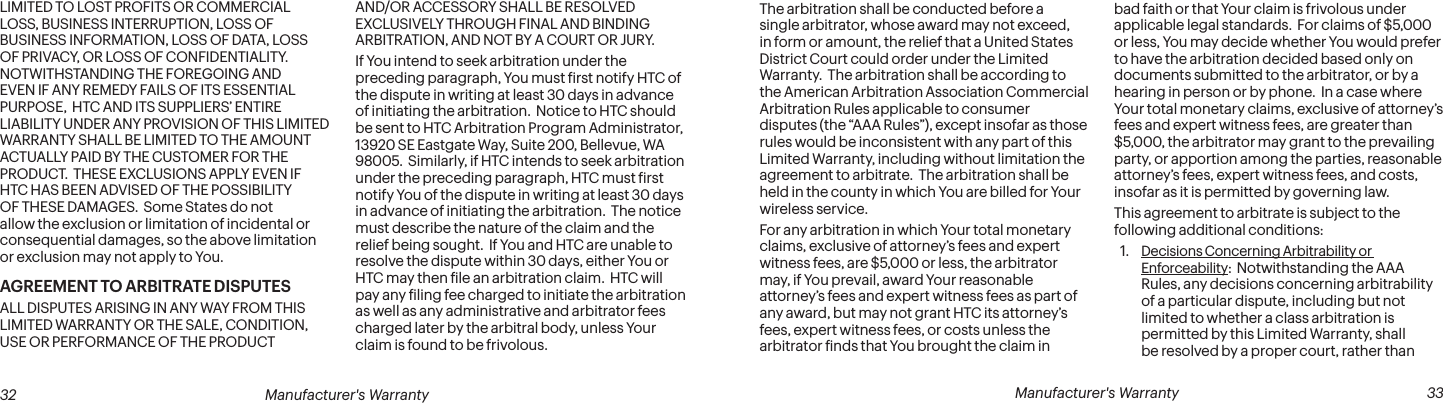  32 Manufacturer&apos;s Warranty   Manufacturer&apos;s Warranty  33LIMITED TO LOST PROFITS OR COMMERCIAL LOSS, BUSINESS INTERRUPTION, LOSS OF BUSINESS INFORMATION, LOSS OF DATA, LOSS OF PRIVACY, OR LOSS OF CONFIDENTIALITY.  NOTWITHSTANDING THE FOREGOING AND EVEN IF ANY REMEDY FAILS OF ITS ESSENTIAL PURPOSE,  HTC AND ITS SUPPLIERS’ ENTIRE LIABILITY UNDER ANY PROVISION OF THIS LIMITED WARRANTY SHALL BE LIMITED TO THE AMOUNT ACTUALLY PAID BY THE CUSTOMER FOR THE PRODUCT.  THESE EXCLUSIONS APPLY EVEN IF HTC HAS BEEN ADVISED OF THE POSSIBILITY OF THESE DAMAGES.  Some States do not allow the exclusion or limitation of incidental or consequential damages, so the above limitation or exclusion may not apply to You.AGREEMENT TO ARBITRATE DISPUTESALL DISPUTES ARISING IN ANY WAY FROM THIS LIMITED WARRANTY OR THE SALE, CONDITION, USE OR PERFORMANCE OF THE PRODUCT AND/OR ACCESSORY SHALL BE RESOLVED EXCLUSIVELY THROUGH FINAL AND BINDING ARBITRATION, AND NOT BY A COURT OR JURY.If You intend to seek arbitration under the preceding paragraph, You must irst notify HTC of the dispute in writing at least 30 days in advance of initiating the arbitration.  Notice to HTC should be sent to HTC Arbitration Program Administrator, 13920 SE Eastgate Way, Suite 200, Bellevue, WA 98005.  Similarly, if HTC intends to seek arbitration under the preceding paragraph, HTC must irst notify You of the dispute in writing at least 30 days in advance of initiating the arbitration.  The notice must describe the nature of the claim and the relief being sought.  If You and HTC are unable to resolve the dispute within 30 days, either You or HTC may then ile an arbitration claim.  HTC will pay any iling fee charged to initiate the arbitration as well as any administrative and arbitrator fees charged later by the arbitral body, unless Your claim is found to be frivolous.The arbitration shall be conducted before a single arbitrator, whose award may not exceed, in form or amount, the relief that a United States District Court could order under the Limited Warranty.  The arbitration shall be according to the American Arbitration Association Commercial Arbitration Rules applicable to consumer disputes (the “AAA Rules”), except insofar as those rules would be inconsistent with any part of this Limited Warranty, including without limitation the agreement to arbitrate.  The arbitration shall be held in the county in which You are billed for Your wireless service.For any arbitration in which Your total monetary claims, exclusive of attorney’s fees and expert witness fees, are $5,000 or less, the arbitrator may, if You prevail, award Your reasonable attorney’s fees and expert witness fees as part of any award, but may not grant HTC its attorney’s fees, expert witness fees, or costs unless the arbitrator inds that You brought the claim in bad faith or that Your claim is frivolous under applicable legal standards.  For claims of $5,000 or less, You may decide whether You would prefer to have the arbitration decided based only on documents submitted to the arbitrator, or by a hearing in person or by phone.  In a case where Your total monetary claims, exclusive of attorney’s fees and expert witness fees, are greater than $5,000, the arbitrator may grant to the prevailing party, or apportion among the parties, reasonable attorney’s fees, expert witness fees, and costs, insofar as it is permitted by governing law.This agreement to arbitrate is subject to the following additional conditions:1.  Decisions Concerning Arbitrability or Enforceability:  Notwithstanding the AAA Rules, any decisions concerning arbitrability of a particular dispute, including but not limited to whether a class arbitration is permitted by this Limited Warranty, shall be resolved by a proper court, rather than 
