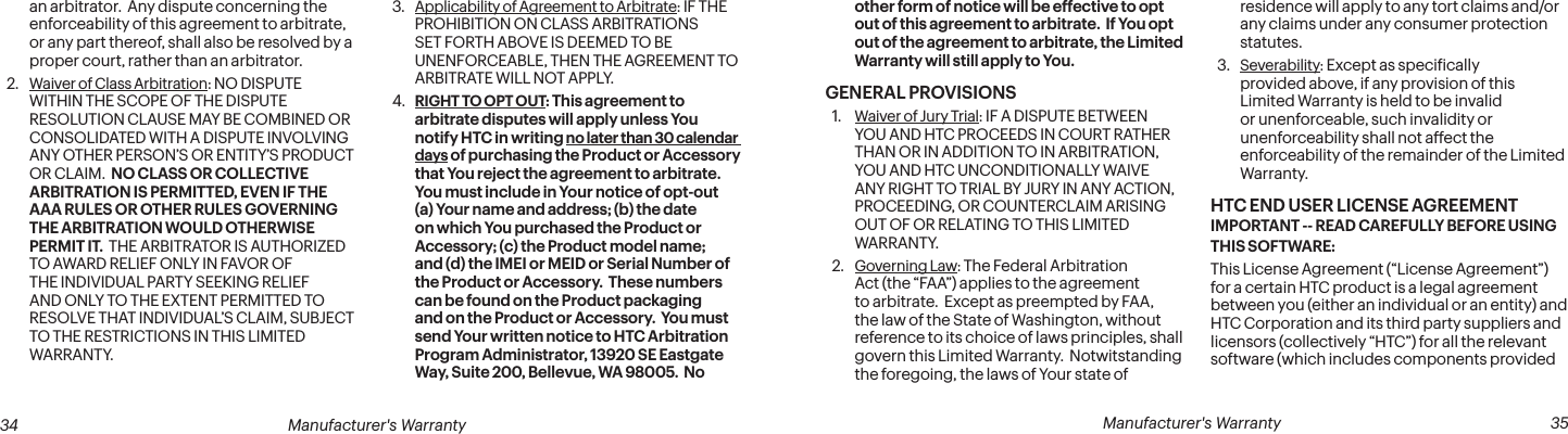  34 Manufacturer&apos;s Warranty   Manufacturer&apos;s Warranty  35an arbitrator.  Any dispute concerning the enforceability of this agreement to arbitrate, or any part thereof, shall also be resolved by a proper court, rather than an arbitrator.2.  Waiver of Class Arbitration: NO DISPUTE WITHIN THE SCOPE OF THE DISPUTE RESOLUTION CLAUSE MAY BE COMBINED OR CONSOLIDATED WITH A DISPUTE INVOLVING ANY OTHER PERSON’S OR ENTITY’S PRODUCT OR CLAIM.  NO CLASS OR COLLECTIVE ARBITRATION IS PERMITTED, EVEN IF THE AAA RULES OR OTHER RULES GOVERNING THE ARBITRATION WOULD OTHERWISE PERMIT IT.  THE ARBITRATOR IS AUTHORIZED TO AWARD RELIEF ONLY IN FAVOR OF THE INDIVIDUAL PARTY SEEKING RELIEF AND ONLY TO THE EXTENT PERMITTED TO RESOLVE THAT INDIVIDUAL’S CLAIM, SUBJECT TO THE RESTRICTIONS IN THIS LIMITED WARRANTY.3.  Applicability of Agreement to Arbitrate: IF THE PROHIBITION ON CLASS ARBITRATIONS SET FORTH ABOVE IS DEEMED TO BE UNENFORCEABLE, THEN THE AGREEMENT TO ARBITRATE WILL NOT APPLY.4.  RIGHT TO OPT OUT: This agreement to arbitrate disputes will apply unless You notify HTC in writing no later than 30 calendar days of purchasing the Product or Accessory that You reject the agreement to arbitrate.  You must include in Your notice of opt-out (a) Your name and address; (b) the date on which You purchased the Product or Accessory; (c) the Product model name; and (d) the IMEI or MEID or Serial Number of the Product or Accessory.  These numbers can be found on the Product packaging and on the Product or Accessory.  You must send Your written notice to HTC Arbitration Program Administrator, 13920 SE Eastgate Way, Suite 200, Bellevue, WA 98005.  No other form of notice will be effective to opt out of this agreement to arbitrate.  If You opt out of the agreement to arbitrate, the Limited Warranty will still apply to You.GENERAL PROVISIONS1.  Waiver of Jury Trial: IF A DISPUTE BETWEEN YOU AND HTC PROCEEDS IN COURT RATHER THAN OR IN ADDITION TO IN ARBITRATION, YOU AND HTC UNCONDITIONALLY WAIVE ANY RIGHT TO TRIAL BY JURY IN ANY ACTION, PROCEEDING, OR COUNTERCLAIM ARISING OUT OF OR RELATING TO THIS LIMITED WARRANTY.2.  Governing Law: The Federal Arbitration Act (the “FAA”) applies to the agreement to arbitrate.  Except as preempted by FAA, the law of the State of Washington, without reference to its choice of laws principles, shall govern this Limited Warranty.  Notwitstanding the foregoing, the laws of Your state of residence will apply to any tort claims and/or any claims under any consumer protection statutes.3.  Severability: Except as speciically provided above, if any provision of this Limited Warranty is held to be invalid or unenforceable, such invalidity or unenforceability shall not affect the enforceability of the remainder of the Limited Warranty.HTC END USER LICENSE AGREEMENT IMPORTANT -- READ CAREFULLY BEFORE USING THIS SOFTWARE: This License Agreement (“License Agreement”) for a certain HTC product is a legal agreement between you (either an individual or an entity) and HTC Corporation and its third party suppliers and licensors (collectively “HTC”) for all the relevant software (which includes components provided 