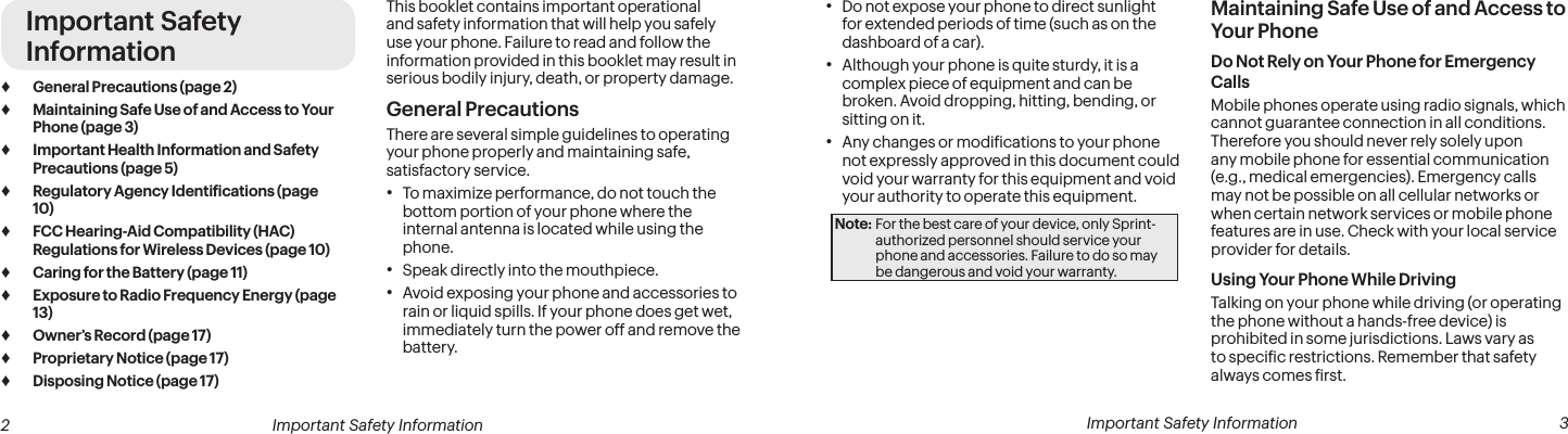  2 Important Safety Information  Important Safety Information  3Important Safety Information ♦General Precautions (page 2) ♦Maintaining Safe Use of and Access to Your Phone (page 3) ♦Important Health Information and Safety Precautions (page 5) ♦Regulatory Agency Identiications (page 10) ♦FCC Hearing-Aid Compatibility (HAC) Regulations for Wireless Devices (page 10) ♦Caring for the Battery (page 11) ♦Exposure to Radio Frequency Energy (page 13) ♦Owner’s Record (page 17) ♦Proprietary Notice (page 17) ♦Disposing Notice (page 17)This booklet contains important operational and safety information that will help you safely use your phone. Failure to read and follow the information provided in this booklet may result in serious bodily injury, death, or property damage.General PrecautionsThere are several simple guidelines to operating your phone properly and maintaining safe, satisfactory service.• To maximize performance, do not touch the bottom portion of your phone where the internal antenna is located while using the phone.• Speak directly into the mouthpiece.• Avoid exposing your phone and accessories to rain or liquid spills. If your phone does get wet, immediately turn the power off and remove the battery. • Do not expose your phone to direct sunlight for extended periods of time (such as on the dashboard of a car). • Although your phone is quite sturdy, it is a complex piece of equipment and can be broken. Avoid dropping, hitting, bending, or sitting on it. • Any changes or modiications to your phone not expressly approved in this document could void your warranty for this equipment and void your authority to operate this equipment. Note: For the best care of your device, only Sprint-authorized personnel should service your phone and accessories. Failure to do so may be dangerous and void your warranty.Maintaining Safe Use of and Access to Your PhoneDo Not Rely on Your Phone for Emergency Calls Mobile phones operate using radio signals, which cannot guarantee connection in all conditions. Therefore you should never rely solely upon any mobile phone for essential communication (e.g., medical emergencies). Emergency calls may not be possible on all cellular networks or when certain network services or mobile phone features are in use. Check with your local service provider for details.Using Your Phone While DrivingTalking on your phone while driving (or operating the phone without a hands-free device) is prohibited in some jurisdictions. Laws vary as to speciic restrictions. Remember that safety always comes irst.