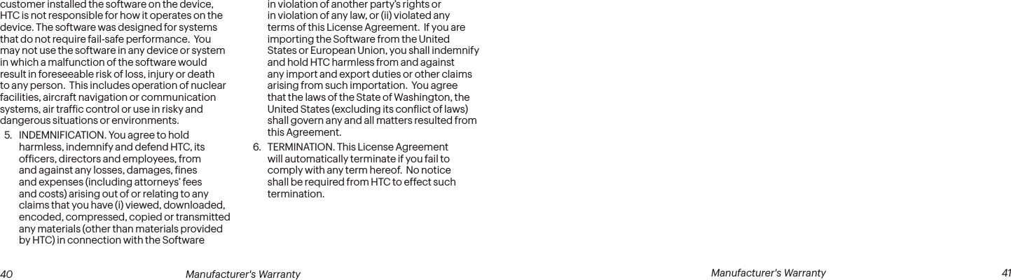  40 Manufacturer&apos;s Warranty   Manufacturer&apos;s Warranty  41customer installed the software on the device, HTC is not responsible for how it operates on the device. The software was designed for systems that do not require fail-safe performance.  You may not use the software in any device or system in which a malfunction of the software would result in foreseeable risk of loss, injury or death to any person.  This includes operation of nuclear facilities, aircraft navigation or communication systems, air trafic control or use in risky and dangerous situations or environments. 5.  INDEMNIFICATION. You agree to hold harmless, indemnify and defend HTC, its oficers, directors and employees, from and against any losses, damages, ines and expenses (including attorneys’ fees and costs) arising out of or relating to any claims that you have (i) viewed, downloaded, encoded, compressed, copied or transmitted any materials (other than materials provided by HTC) in connection with the Software in violation of another party’s rights or in violation of any law, or (ii) violated any terms of this License Agreement.  If you are importing the Software from the United States or European Union, you shall indemnify and hold HTC harmless from and against any import and export duties or other claims arising from such importation.  You agree that the laws of the State of Washington, the United States (excluding its conlict of laws) shall govern any and all matters resulted from this Agreement. 6.  TERMINATION. This License Agreement will automatically terminate if you fail to comply with any term hereof.  No notice shall be required from HTC to effect such termination.
