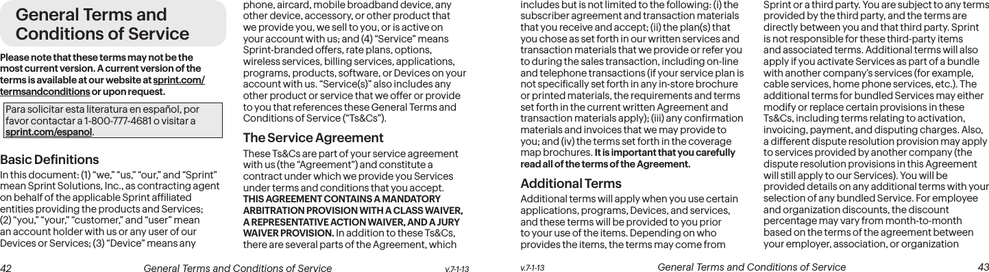  42 General Terms and Conditions of Service  v.7-1-13 v.7-1-13  General Terms and Conditions of Service  43General Terms and Conditions of ServicePlease note that these terms may not be the most current version. A current version of the terms is available at our website at sprint.com/termsandconditions or upon request.Para solicitar esta literatura en español, por favor contactar a 1-800-777-4681 o visitar a sprint.com/espanol.Basic DeinitionsIn this document: (1) “we,” “us,” “our,” and “Sprint” mean Sprint Solutions, Inc., as contracting agent on behalf of the applicable Sprint afiliated entities providing the products and Services; (2) “you,” “your,” “customer,” and “user” mean an account holder with us or any user of our Devices or Services; (3) “Device” means any phone, aircard, mobile broadband device, any other device, accessory, or other product that we provide you, we sell to you, or is active on your account with us; and (4) “Service” means Sprint-branded offers, rate plans, options, wireless services, billing services, applications, programs, products, software, or Devices on your account with us. “Service(s)” also includes any other product or service that we offer or provide to you that references these General Terms and Conditions of Service (“Ts&amp;Cs”).The Service Agreement These Ts&amp;Cs are part of your service agreement with us (the “Agreement”) and constitute a contract under which we provide you Services under terms and conditions that you accept. THIS AGREEMENT CONTAINS A MANDATORY ARBITRATION PROVISION WITH A CLASS WAIVER, A REPRESENTATIVE ACTION WAIVER, AND A JURY WAIVER PROVISION. In addition to these Ts&amp;Cs, there are several parts of the Agreement, which includes but is not limited to the following: (i) the subscriber agreement and transaction materials that you receive and accept; (ii) the plan(s) that you chose as set forth in our written services and transaction materials that we provide or refer you to during the sales transaction, including on-line and telephone transactions (if your service plan is not speciically set forth in any in-store brochure or printed materials, the requirements and terms set forth in the current written Agreement and transaction materials apply); (iii) any conirmation materials and invoices that we may provide to you; and (iv) the terms set forth in the coverage map brochures. It is important that you carefully read all of the terms of the Agreement.Additional TermsAdditional terms will apply when you use certain applications, programs, Devices, and services, and these terms will be provided to you prior to your use of the items. Depending on who provides the items, the terms may come from Sprint or a third party. You are subject to any terms provided by the third party, and the terms are directly between you and that third party. Sprint is not responsible for these third-party items and associated terms. Additional terms will also apply if you activate Services as part of a bundle with another company’s services (for example, cable services, home phone services, etc.). The additional terms for bundled Services may either modify or replace certain provisions in these Ts&amp;Cs, including terms relating to activation, invoicing, payment, and disputing charges. Also, a different dispute resolution provision may apply to services provided by another company (the dispute resolution provisions in this Agreement will still apply to our Services). You will be provided details on any additional terms with your selection of any bundled Service. For employee and organization discounts, the discount percentage may vary from month-to-month based on the terms of the agreement between your employer, association, or organization 
