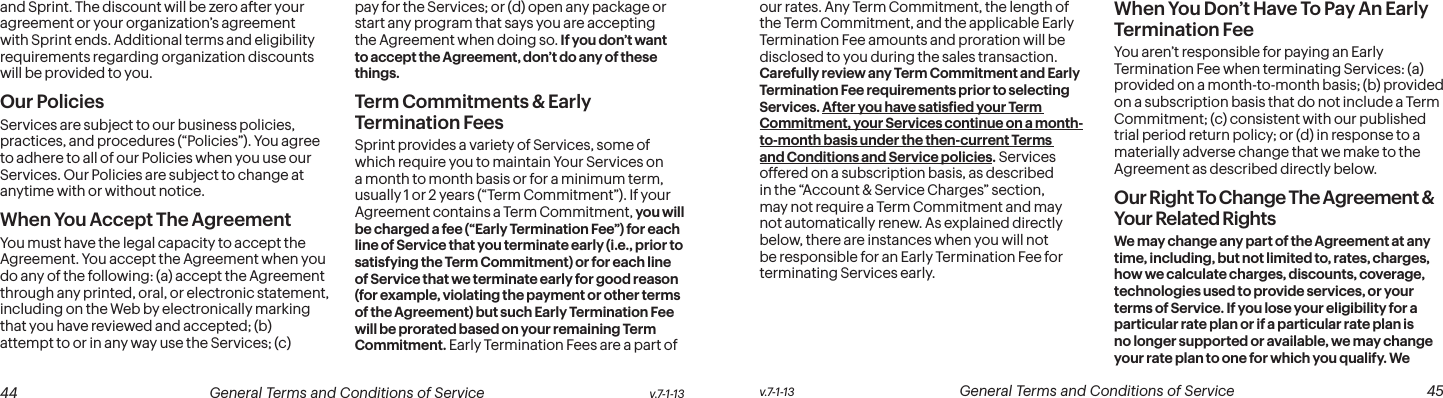  44 General Terms and Conditions of Service  v.7-1-13 v.7-1-13  General Terms and Conditions of Service  45and Sprint. The discount will be zero after your agreement or your organization’s agreement with Sprint ends. Additional terms and eligibility requirements regarding organization discounts will be provided to you.Our PoliciesServices are subject to our business policies, practices, and procedures (“Policies”). You agree to adhere to all of our Policies when you use our Services. Our Policies are subject to change at anytime with or without notice.  When You Accept The AgreementYou must have the legal capacity to accept the Agreement. You accept the Agreement when you do any of the following: (a) accept the Agreement through any printed, oral, or electronic statement, including on the Web by electronically marking that you have reviewed and accepted; (b) attempt to or in any way use the Services; (c) pay for the Services; or (d) open any package or start any program that says you are accepting the Agreement when doing so. If you don’t want to accept the Agreement, don’t do any of these things.Term Commitments &amp; Early Termination FeesSprint provides a variety of Services, some of which require you to maintain Your Services on a month to month basis or for a minimum term, usually 1 or 2 years (“Term Commitment”). If your Agreement contains a Term Commitment, you will be charged a fee (“Early Termination Fee”) for each line of Service that you terminate early (i.e., prior to satisfying the Term Commitment) or for each line of Service that we terminate early for good reason (for example, violating the payment or other terms of the Agreement) but such Early Termination Fee will be prorated based on your remaining Term Commitment. Early Termination Fees are a part of our rates. Any Term Commitment, the length of the Term Commitment, and the applicable Early Termination Fee amounts and proration will be disclosed to you during the sales transaction. Carefully review any Term Commitment and Early Termination Fee requirements prior to selecting Services. After you have satisied your Term Commitment, your Services continue on a month-to-month basis under the then-current Terms and Conditions and Service policies. Services offered on a subscription basis, as described in the “Account &amp; Service Charges” section, may not require a Term Commitment and may not automatically renew. As explained directly below, there are instances when you will not be responsible for an Early Termination Fee for terminating Services early.When You Don’t Have To Pay An Early  Termination FeeYou aren’t responsible for paying an Early Termination Fee when terminating Services: (a) provided on a month-to-month basis; (b) provided on a subscription basis that do not include a Term Commitment; (c) consistent with our published trial period return policy; or (d) in response to a materially adverse change that we make to the Agreement as described directly below.Our Right To Change The Agreement &amp; Your Related RightsWe may change any part of the Agreement at any time, including, but not limited to, rates, charges, how we calculate charges, discounts, coverage, technologies used to provide services, or your terms of Service. If you lose your eligibility for a particular rate plan or if a particular rate plan is no longer supported or available, we may change your rate plan to one for which you qualify. We 