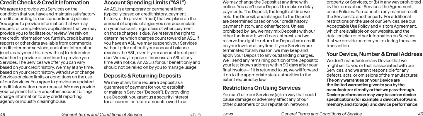  48 General Terms and Conditions of Service  v.7-1-13 v.7-1-13  General Terms and Conditions of Service  49Credit Checks &amp; Credit InformationWe agree to provide you Services on the condition that you have and maintain satisfactory credit according to our standards and policies. You agree to provide information that we may request or complete any applications that we may provide you to facilitate our review. We rely on the credit information you furnish, credit bureau reports or other data available from commercial credit reference services, and other information (such as payment history with us) to determine whether to provide or continue to provide you Services. The Services we offer you can vary based on your credit history. We may at any time, based on your credit history, withdraw or change Services or place limits or conditions on the use of our Services. You agree to provide us updated credit information upon request. We may provide your payment history and other account billing/charge information to any credit reporting agency or industry clearinghouse.  Account Spending Limits (“ASL”)An ASL is a temporary or permanent limit (typically based on credit history, payment history, or to prevent fraud) that we place on the amount of unpaid charges you can accumulate on your account, regardless of when payment on those charges is due. We reserve the right to determine which charges count toward an ASL. If you have an ASL, we may suspend your Services without prior notice if your account balance reaches the ASL, even if your account is not past due. We may impose or increase an ASL at any time with notice. An ASL is for our beneit only and should not be relied on by you to manage usage. Deposits &amp; Returning DepositsWe may at any time require a deposit as a guarantee of payment for you to establish or maintain Service (“Deposit”). By providing us a Deposit, you grant us a security interest for all current or future amounts owed to us. We may change the Deposit at any time with notice. You can’t use a Deposit to make or delay payments. The Deposit, the length of time we hold  the Deposit, and changes to the Deposit are determined based on your credit history, payment history, and other factors. Unless prohibited by law, we may mix Deposits with our other funds and it won’t earn interest, and we reserve the right to return the Deposit as a credit on your invoice at anytime. If your Services are terminated for any reason, we may keep and apply your Deposit to any outstanding charges. We’ll send any remaining portion of the Deposit to your last known address within 90 days after your inal invoice—if it is returned to us, we will forward it on to the appropriate state authorities to the extent required by law. Restrictions On Using ServicesYou can’t use our Services: (a) in a way that could cause damage or adversely affect any of our other customers or our reputation, networks, property, or Services; or (b) in any way prohibited by the terms of our Services, the Agreement, or our Policies. You cannot in any manner resell the Services to another party. For additional restrictions on the use of our Services, see our Acceptable Use Policy and Visitors Agreement, which are available on our website, and the detailed plan or other information on Services that we provide or refer you to during the sales transaction.Your Device, Number &amp; Email AddressWe don’t manufacture any Device that we might sell to you or that is associated with our Services, and we aren’t responsible for any defects, acts, or omissions of the manufacturer. The only warranties on your Device are the limited warranties given to you by the manufacturer directly or that we pass through. Device performance may vary based on device speciications (for example, a device’s software, memory, and storage), and device performance 