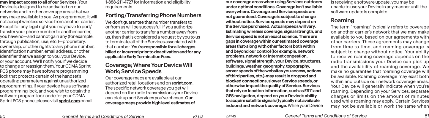  50 General Terms and Conditions of Service  v.7-1-13 v.7-1-13  General Terms and Conditions of Service  51may impact access to all of our Services. Your Device is designed to be activated on our networks and in other coverage areas that we may make available to you. As programmed, it will not accept wireless service from another carrier. Except for any legal right you may have to port/transfer your phone number to another carrier, you have no—and cannot gain any (for example, through publication, use, etc.)—proprietary, ownership, or other rights to any phone number, identiication number, email address, or other identiier that we assign to you, your Device, or your account. We’ll notify you if we decide to change or reassign them. Your CDMA Sprint PCS phone may have software programming lock that protects certain of the handset’s operating parameters against unauthorized reprogramming. If your device has a software programming lock, and you wish to obtain the software program lock code for your CDMA Sprint PCS phone, please visit sprint.com or call 1-888-211-4727 for information and eligibility requirements.Porting/Transferring Phone NumbersWe don’t guarantee that number transfers to or from us will be successful. If you authorize another carrier to transfer a number away from us, then that is considered a request by you to us to terminate all of the Services associated with that number. You’re responsible for all charges billed or incurred prior to deactivation and for any applicable Early Termination Fees.Coverage; Where Your Device Will Work; Service SpeedsOur coverage maps are available at our authorized retail locations and on sprint.com. The speciic network coverage you get will depend on the radio transmissions your Device can pick up and Services you’ve chosen. Our coverage maps provide high level estimates of our coverage areas when using Services outdoors under optimal conditions. Coverage isn’t available everywhere. Coverage and Service speeds are not guaranteed. Coverage is subject to change without notice. Service speeds may depend on the Service purchased. Actual speeds will vary. Estimating wireless coverage, signal strength, and Service speed is not an exact science. There are gaps in coverage within our estimated coverage areas that-along with other factors both within and beyond our control (for example, network problems, network or Internet congestion, software, signal strength, your Device, structures, buildings, weather, geography, topography, server speeds of the websites you access, actions of third parties, etc.)-may result in dropped and blocked connections, slower Service speeds, or otherwise impact the quality of Service. Services that rely on location information, such as E911 and GPS navigation, depend on your Device’s ability to acquire satellite signals (typically not available indoors) and network coverage. While your Device is receiving a software update, you may be unable to use your Device in any manner until the software update is complete.RoamingThe term “roaming” typically refers to coverage on another carrier’s network that we may make available to you based on our agreements with other carriers. These agreements may change from time to time, and roaming coverage is subject to change without notice. Your ability to receive roaming coverage depends on the radio transmissions your Device can pick up and the availability of roaming coverage. We make no guarantee that roaming coverage will be available. Roaming coverage may exist both within and outside our network coverage areas. Your Device will generally indicate when you’re roaming. Depending on your Services, separate charges or limits on the amount of minutes used while roaming may apply. Certain Services may not be available or work the same when 