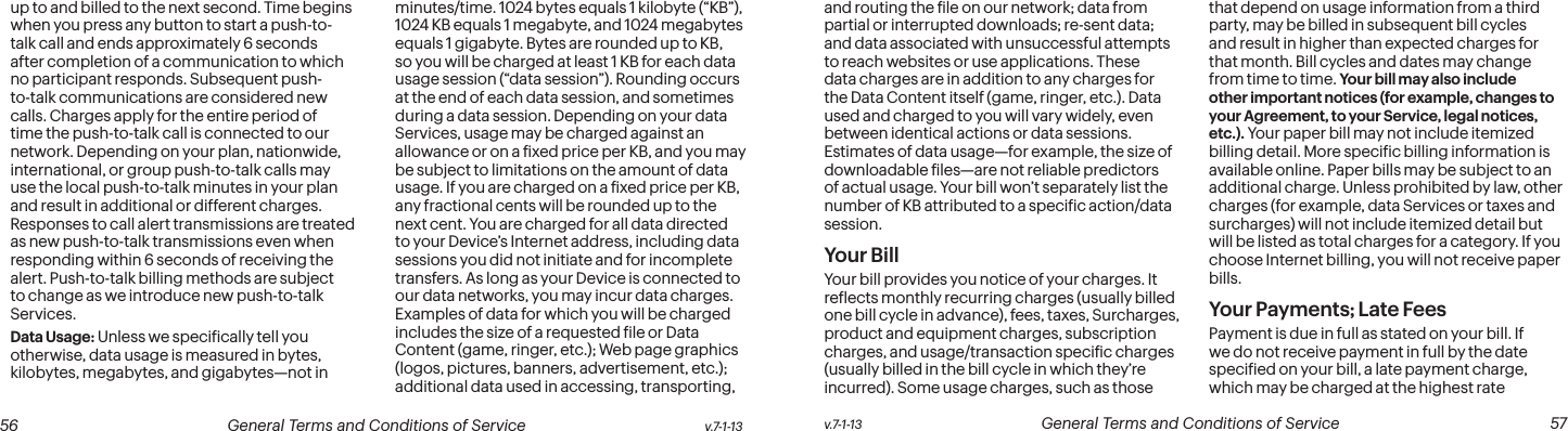  56 General Terms and Conditions of Service  v.7-1-13 v.7-1-13  General Terms and Conditions of Service  57up to and billed to the next second. Time begins when you press any button to start a push-to-talk call and ends approximately 6 seconds after completion of a communication to which no participant responds. Subsequent push-to-talk communications are considered new calls. Charges apply for the entire period of time the push-to-talk call is connected to our network. Depending on your plan, nationwide, international, or group push-to-talk calls may use the local push-to-talk minutes in your plan and result in additional or different charges. Responses to call alert transmissions are treated as new push-to-talk transmissions even when responding within 6 seconds of receiving the alert. Push-to-talk billing methods are subject to change as we introduce new push-to-talk Services.Data Usage: Unless we speciically tell you otherwise, data usage is measured in bytes, kilobytes, megabytes, and gigabytes—not in minutes/time. 1024 bytes equals 1 kilobyte (“KB”), 1024 KB equals 1 megabyte, and 1024 megabytes equals 1 gigabyte. Bytes are rounded up to KB, so you will be charged at least 1 KB for each data usage session (“data session”). Rounding occurs at the end of each data session, and sometimes during a data session. Depending on your data Services, usage may be charged against an allowance or on a ixed price per KB, and you may be subject to limitations on the amount of data usage. If you are charged on a ixed price per KB, any fractional cents will be rounded up to the next cent. You are charged for all data directed to your Device’s Internet address, including data sessions you did not initiate and for incomplete transfers. As long as your Device is connected to our data networks, you may incur data charges. Examples of data for which you will be charged includes the size of a requested ile or Data Content (game, ringer, etc.); Web page graphics (logos, pictures, banners, advertisement, etc.); additional data used in accessing, transporting, and routing the ile on our network; data from partial or interrupted downloads; re-sent data; and data associated with unsuccessful attempts to reach websites or use applications. These data charges are in addition to any charges for the Data Content itself (game, ringer, etc.). Data used and charged to you will vary widely, even between identical actions or data sessions. Estimates of data usage—for example, the size of downloadable iles—are not reliable predictors of actual usage. Your bill won’t separately list the number of KB attributed to a speciic action/data session.Your BillYour bill provides you notice of your charges. It relects monthly recurring charges (usually billed one bill cycle in advance), fees, taxes, Surcharges, product and equipment charges, subscription charges, and usage/transaction speciic charges (usually billed in the bill cycle in which they’re incurred). Some usage charges, such as those that depend on usage information from a third party, may be billed in subsequent bill cycles and result in higher than expected charges for that month. Bill cycles and dates may change from time to time. Your bill may also include other important notices (for example, changes to your Agreement, to your Service, legal notices, etc.). Your paper bill may not include itemized billing detail. More speciic billing information is available online. Paper bills may be subject to an additional charge. Unless prohibited by law, other charges (for example, data Services or taxes and surcharges) will not include itemized detail but will be listed as total charges for a category. If you choose Internet billing, you will not receive paper bills.Your Payments; Late Fees Payment is due in full as stated on your bill. If we do not receive payment in full by the date speciied on your bill, a late payment charge, which may be charged at the highest rate 
