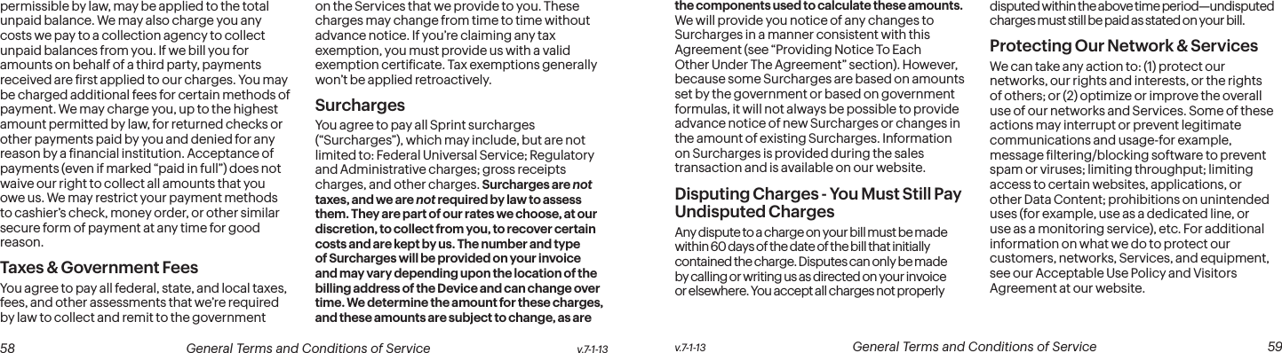  58 General Terms and Conditions of Service  v.7-1-13 v.7-1-13  General Terms and Conditions of Service  59permissible by law, may be applied to the total unpaid balance. We may also charge you any costs we pay to a collection agency to collect unpaid balances from you. If we bill you for amounts on behalf of a third party, payments received are irst applied to our charges. You may be charged additional fees for certain methods of payment. We may charge you, up to the highest amount permitted by law, for returned checks or other payments paid by you and denied for any reason by a inancial institution. Acceptance of payments (even if marked “paid in full”) does not waive our right to collect all amounts that you owe us. We may restrict your payment methods to cashier’s check, money order, or other similar secure form of payment at any time for good reason.Taxes &amp; Government Fees You agree to pay all federal, state, and local taxes, fees, and other assessments that we’re required by law to collect and remit to the government on the Services that we provide to you. These charges may change from time to time without advance notice. If you’re claiming any tax exemption, you must provide us with a valid exemption certiicate. Tax exemptions generally won’t be applied retroactively.Surcharges You agree to pay all Sprint surcharges (“Surcharges”), which may include, but are not limited to: Federal Universal Service; Regulatory and Administrative charges; gross receipts charges, and other charges. Surcharges are not taxes, and we are not required by law to assess them. They are part of our rates we choose, at our discretion, to collect from you, to recover certain costs and are kept by us. The number and type of Surcharges will be provided on your invoice and may vary depending upon the location of the billing address of the Device and can change over time. We determine the amount for these charges, and these amounts are subject to change, as are the components used to calculate these amounts. We will provide you notice of any changes to Surcharges in a manner consistent with this Agreement (see “Providing Notice To Each Other Under The Agreement” section). However, because some Surcharges are based on amounts set by the government or based on government formulas, it will not always be possible to provide advance notice of new Surcharges or changes in the amount of existing Surcharges. Information on Surcharges is provided during the sales transaction and is available on our website.Disputing Charges - You Must Still Pay Undisputed Charges Any dispute to a charge on your bill must be made within 60 days of the date of the bill that initially contained the charge. Disputes can only be made by calling or writing us as directed on your invoice or elsewhere. You accept all charges not properly disputed within the above time period—undisputed charges must still be paid as stated on your bill.Protecting Our Network &amp; Services We can take any action to: (1) protect our networks, our rights and interests, or the rights of others; or (2) optimize or improve the overall use of our networks and Services. Some of these actions may interrupt or prevent legitimate communications and usage-for example, message iltering/blocking software to prevent spam or viruses; limiting throughput; limiting access to certain websites, applications, or other Data Content; prohibitions on unintended uses (for example, use as a dedicated line, or use as a monitoring service), etc. For additional information on what we do to protect our customers, networks, Services, and equipment, see our Acceptable Use Policy and Visitors Agreement at our website.