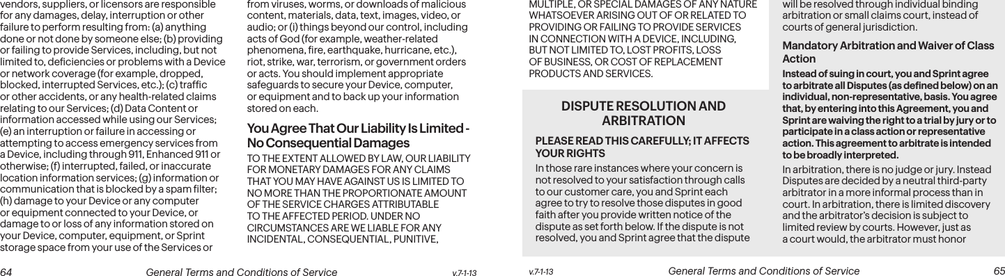  64 General Terms and Conditions of Service  v.7-1-13 v.7-1-13  General Terms and Conditions of Service  65vendors, suppliers, or licensors are responsible for any damages, delay, interruption or other failure to perform resulting from: (a) anything done or not done by someone else; (b) providing or failing to provide Services, including, but not limited to, deiciencies or problems with a Device or network coverage (for example, dropped, blocked, interrupted Services, etc.); (c) trafic or other accidents, or any health-related claims relating to our Services; (d) Data Content or information accessed while using our Services; (e) an interruption or failure in accessing or attempting to access emergency services from a Device, including through 911, Enhanced 911 or otherwise; (f) interrupted, failed, or inaccurate location information services; (g) information or communication that is blocked by a spam ilter; (h) damage to your Device or any computer or equipment connected to your Device, or damage to or loss of any information stored on your Device, computer, equipment, or Sprint storage space from your use of the Services or from viruses, worms, or downloads of malicious content, materials, data, text, images, video, or audio; or (i) things beyond our control, including acts of God (for example, weather-related phenomena, ire, earthquake, hurricane, etc.), riot, strike, war, terrorism, or government orders or acts. You should implement appropriate safeguards to secure your Device, computer, or equipment and to back up your information stored on each.You Agree That Our Liability Is Limited - No Consequential DamagesTO THE EXTENT ALLOWED BY LAW, OUR LIABILITY FOR MONETARY DAMAGES FOR ANY CLAIMS THAT YOU MAY HAVE AGAINST US IS LIMITED TO NO MORE THAN THE PROPORTIONATE AMOUNT OF THE SERVICE CHARGES ATTRIBUTABLE TO THE AFFECTED PERIOD. UNDER NO CIRCUMSTANCES ARE WE LIABLE FOR ANY INCIDENTAL, CONSEQUENTIAL, PUNITIVE, MULTIPLE, OR SPECIAL DAMAGES OF ANY NATURE WHATSOEVER ARISING OUT OF OR RELATED TO PROVIDING OR FAILING TO PROVIDE SERVICES IN CONNECTION WITH A DEVICE, INCLUDING, BUT NOT LIMITED TO, LOST PROFITS, LOSS OF BUSINESS, OR COST OF REPLACEMENT PRODUCTS AND SERVICES.DISPUTE RESOLUTION AND ARBITRATION PLEASE READ THIS CAREFULLY; IT AFFECTS YOUR RIGHTSIn those rare instances where your concern is not resolved to your satisfaction through calls to our customer care, you and Sprint each agree to try to resolve those disputes in good faith after you provide written notice of the dispute as set forth below. If the dispute is not resolved, you and Sprint agree that the dispute will be resolved through individual binding arbitration or small claims court, instead of courts of general jurisdiction.Mandatory Arbitration and Waiver of Class ActionInstead of suing in court, you and Sprint agree to arbitrate all Disputes (as deined below) on an individual, non-representative, basis. You agree that, by entering into this Agreement, you and Sprint are waiving the right to a trial by jury or to participate in a class action or representative action. This agreement to arbitrate is intended to be broadly interpreted. In arbitration, there is no judge or jury. Instead Disputes are decided by a neutral third-party arbitrator in a more informal process than in court. In arbitration, there is limited discovery and the arbitrator’s decision is subject to limited review by courts. However, just as a court would, the arbitrator must honor 