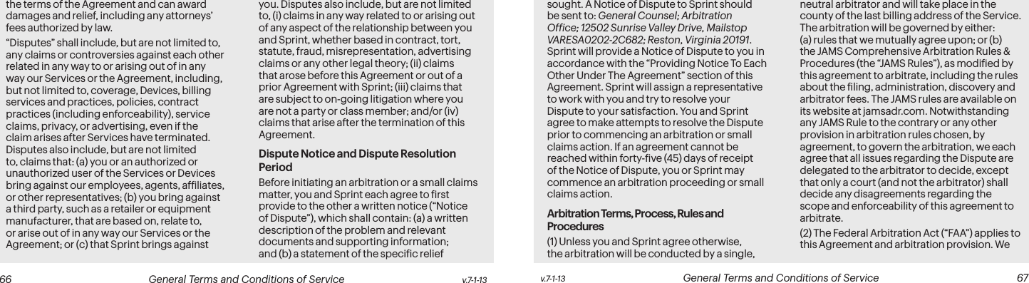  66 General Terms and Conditions of Service  v.7-1-13 v.7-1-13  General Terms and Conditions of Service  67the terms of the Agreement and can award damages and relief, including any attorneys’ fees authorized by law.“Disputes” shall include, but are not limited to, any claims or controversies against each other related in any way to or arising out of in any way our Services or the Agreement, including, but not limited to, coverage, Devices, billing services and practices, policies, contract practices (including enforceability), service claims, privacy, or advertising, even if the claim arises after Services have terminated. Disputes also include, but are not limited to, claims that: (a) you or an authorized or unauthorized user of the Services or Devices bring against our employees, agents, afiliates, or other representatives; (b) you bring against a third party, such as a retailer or equipment manufacturer, that are based on, relate to, or arise out of in any way our Services or the Agreement; or (c) that Sprint brings against you. Disputes also include, but are not limited to, (i) claims in any way related to or arising out of any aspect of the relationship between you and Sprint, whether based in contract, tort, statute, fraud, misrepresentation, advertising claims or any other legal theory; (ii) claims that arose before this Agreement or out of a prior Agreement with Sprint; (iii) claims that are subject to on-going litigation where you are not a party or class member; and/or (iv) claims that arise after the termination of this Agreement.Dispute Notice and Dispute Resolution PeriodBefore initiating an arbitration or a small claims matter, you and Sprint each agree to irst provide to the other a written notice (“Notice of Dispute”), which shall contain: (a) a written description of the problem and relevant documents and supporting information; and (b) a statement of the speciic relief sought. A Notice of Dispute to Sprint should be sent to: General Counsel; Arbitration Ofice; 12502 Sunrise Valley Drive, Mailstop VARESA0202-2C682; Reston, Virginia 20191. Sprint will provide a Notice of Dispute to you in accordance with the “Providing Notice To Each Other Under The Agreement” section of this Agreement. Sprint will assign a representative to work with you and try to resolve your Dispute to your satisfaction. You and Sprint agree to make attempts to resolve the Dispute prior to commencing an arbitration or small claims action. If an agreement cannot be reached within forty-ive (45) days of receipt of the Notice of Dispute, you or Sprint may commence an arbitration proceeding or small claims action.Arbitration Terms, Process, Rules and Procedures(1) Unless you and Sprint agree otherwise, the arbitration will be conducted by a single, neutral arbitrator and will take place in the county of the last billing address of the Service. The arbitration will be governed by either: (a) rules that we mutually agree upon; or (b) the JAMS Comprehensive Arbitration Rules &amp; Procedures (the “JAMS Rules”), as modiied by this agreement to arbitrate, including the rules about the iling, administration, discovery and arbitrator fees. The JAMS rules are available on its website at jamsadr.com. Notwithstanding any JAMS Rule to the contrary or any other provision in arbitration rules chosen, by agreement, to govern the arbitration, we each agree that all issues regarding the Dispute are delegated to the arbitrator to decide, except that only a court (and not the arbitrator) shall decide any disagreements regarding the scope and enforceability of this agreement to arbitrate.(2) The Federal Arbitration Act (“FAA”) applies to this Agreement and arbitration provision. We 