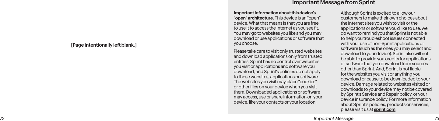  Important Message  73[Page intentionally left blank.] 72Important Message from SprintImportant Information about this device’s “open” architecture. This device is an “open” device. What that means is that you are free to use it to access the Internet as you see it. You may go to websites you like and you may download or use applications or software that you choose.Please take care to visit only trusted websites and download applications only from trusted entities. Sprint has no control over websites you visit or applications and software you download, and Sprint’s policies do not apply to those websites, applications or software. The websites you visit may place “cookies” or other iles on your device when you visit them. Downloaded applications or software may access, use or share information on your device, like your contacts or your location. Although Sprint is excited to allow our customers to make their own choices about the Internet sites you wish to visit or the applications or software you’d like to use, we do want to remind you that Sprint is not able to help you troubleshoot issues connected with your use of non-Sprint applications or software (such as the ones you may select and download to your device). Sprint also will not be able to provide you credits for applications or software that you download from sources other than Sprint. And, Sprint is not liable for the websites you visit or anything you download or cause to be downloaded to your device. Damage related to websites visited or downloads to your device may not be covered by Sprint’s Service and Repair policy, or your device insurance policy. For more information about Sprint’s policies, products or services, please visit us at sprint.com.