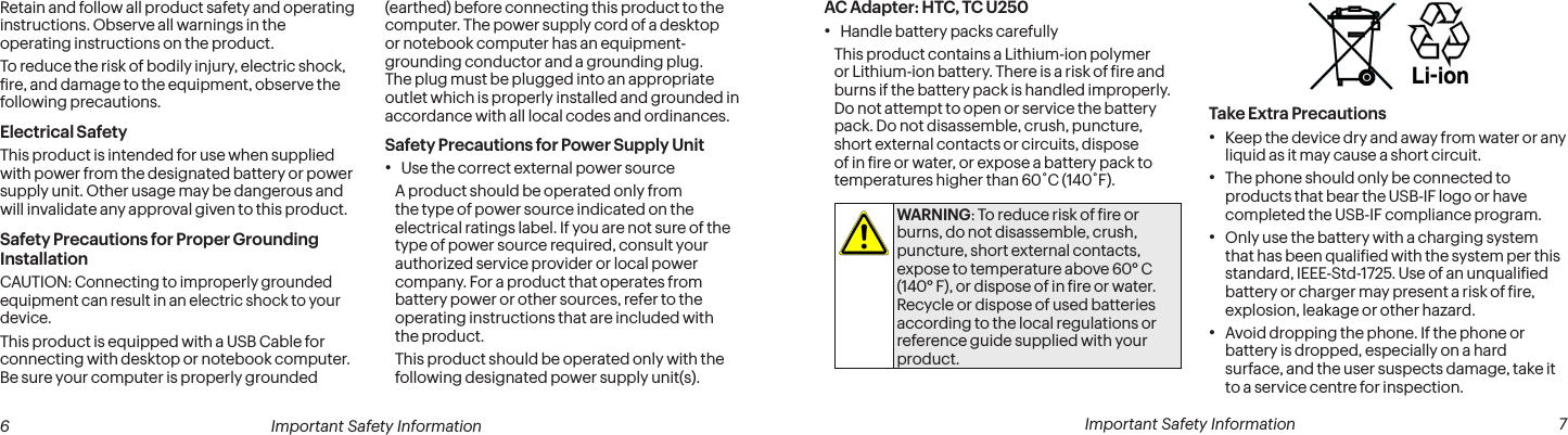  6 Important Safety Information  Important Safety Information  7AC Adapter: HTC, TC U250• Handle battery packs carefullyThis product contains a Lithium-ion polymer or Lithium-ion battery. There is a risk of ire and burns if the battery pack is handled improperly. Do not attempt to open or service the battery pack. Do not disassemble, crush, puncture, short external contacts or circuits, dispose of in ire or water, or expose a battery pack to temperatures higher than 60˚C (140˚F).WARNING: To reduce risk of ire or burns, do not disassemble, crush, puncture, short external contacts, expose to temperature above 60° C (140° F), or dispose of in ire or water. Recycle or dispose of used batteries according to the local regulations or reference guide supplied with your product.Take Extra Precautions• Keep the device dry and away from water or any liquid as it may cause a short circuit.• The phone should only be connected to products that bear the USB-IF logo or have completed the USB-IF compliance program.• Only use the battery with a charging system that has been qualiied with the system per this standard, IEEE-Std-1725. Use of an unqualiied battery or charger may present a risk of ire, explosion, leakage or other hazard.• Avoid dropping the phone. If the phone or battery is dropped, especially on a hard surface, and the user suspects damage, take it to a service centre for inspection.Retain and follow all product safety and operating instructions. Observe all warnings in the operating instructions on the product.To reduce the risk of bodily injury, electric shock, ire, and damage to the equipment, observe the following precautions.Electrical SafetyThis product is intended for use when supplied with power from the designated battery or power supply unit. Other usage may be dangerous and will invalidate any approval given to this product.Safety Precautions for Proper Grounding InstallationCAUTION: Connecting to improperly grounded equipment can result in an electric shock to your device.This product is equipped with a USB Cable for connecting with desktop or notebook computer. Be sure your computer is properly grounded (earthed) before connecting this product to the computer. The power supply cord of a desktop or notebook computer has an equipment-grounding conductor and a grounding plug. The plug must be plugged into an appropriate outlet which is properly installed and grounded in accordance with all local codes and ordinances.Safety Precautions for Power Supply Unit• Use the correct external power sourceA product should be operated only from the type of power source indicated on the electrical ratings label. If you are not sure of the type of power source required, consult your authorized service provider or local power company. For a product that operates from battery power or other sources, refer to the operating instructions that are included with the product.This product should be operated only with the following designated power supply unit(s).