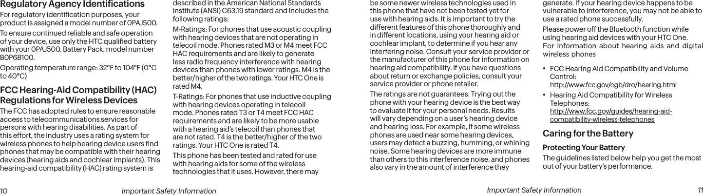  10 Important Safety Information  Important Safety Information  11be some newer wireless technologies used in this phone that have not been tested yet for use with hearing aids. It is important to try the different features of this phone thoroughly and in different locations, using your hearing aid or cochlear implant, to determine if you hear any interfering noise. Consult your service provider or the manufacturer of this phone for information on hearing aid compatibility. If you have questions about return or exchange policies, consult your service provider or phone retailer.The ratings are not guarantees. Trying out the phone with your hearing device is the best way to evaluate it for your personal needs. Results will vary depending on a user’s hearing device and hearing loss. For example, if some wireless phones are used near some hearing devices, users may detect a buzzing, humming, or whining noise. Some hearing devices are more immune than others to this interference noise, and phones also vary in the amount of interference they generate. If your hearing device happens to be vulnerable to interference, you may not be able to use a rated phone successfully.Please power off the Bluetooth function while using hearing aid devices with your HTC One.For information about hearing aids and digital wireless phones• FCC Hearing Aid Compatibility and Volume Control:  http://www.fcc.gov/cgb/dro/hearing.html• Hearing Aid Compatibility for Wireless Telephones:  http://www.fcc.gov/guides/hearing-aid-compatibility-wireless-telephonesCaring for the BatteryProtecting Your BatteryThe guidelines listed below help you get the most out of your battery’s performance.Regulatory Agency IdentiicationsFor regulatory identiication purposes, your product is assigned a model number of 0PAJ500.To ensure continued reliable and safe operation of your device, use only the HTC qualiied battery with your 0PAJ500. Battery Pack, model number B0P6B100.Operating temperature range: 32°F to 104°F (0°C to 40°C)FCC Hearing-Aid Compatibility (HAC) Regulations for Wireless DevicesThe FCC has adopted rules to ensure reasonable access to telecommunications services for persons with hearing disabilities. As part of this effort, the industry uses a rating system for wireless phones to help hearing device users ind phones that may be compatible with their hearing devices (hearing aids and cochlear implants). This hearing-aid compatibility (HAC) rating system is described in the American National Standards Institute (ANSI) C63.19 standard and includes the following ratings:M-Ratings: For phones that use acoustic coupling with hearing devices that are not operating in telecoil mode. Phones rated M3 or M4 meet FCC HAC requirements and are likely to generate less radio frequency interference with hearing devices than phones with lower ratings. M4 is the better/higher of the two ratings. Your HTC One is rated M4.T-Ratings: For phones that use inductive coupling with hearing devices operating in telecoil mode. Phones rated T3 or T4 meet FCC HAC requirements and are likely to be more usable with a hearing aid’s telecoil than phones that are not rated. T4 is the better/higher of the two ratings. Your HTC One is rated T4.This phone has been tested and rated for use with hearing aids for some of the wireless technologies that it uses. However, there may 