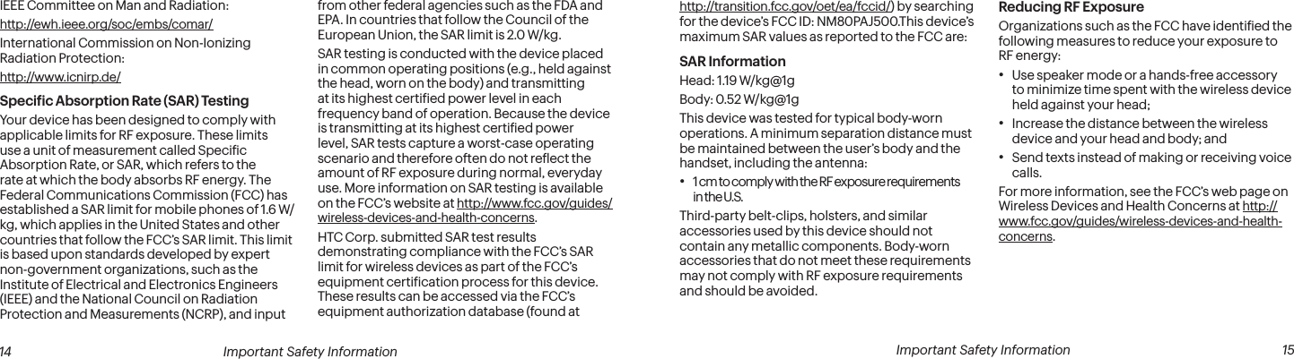  14 Important Safety Information  Important Safety Information  15IEEE Committee on Man and Radiation:  http://ewh.ieee.org/soc/embs/comar/International Commission on Non-Ionizing Radiation Protection:  http://www.icnirp.de/Speciic Absorption Rate (SAR) TestingYour device has been designed to comply with applicable limits for RF exposure. These limits use a unit of measurement called Speciic Absorption Rate, or SAR, which refers to the rate at which the body absorbs RF energy. The Federal Communications Commission (FCC) has established a SAR limit for mobile phones of 1.6 W/kg, which applies in the United States and other countries that follow the FCC’s SAR limit. This limit is based upon standards developed by expert non-government organizations, such as the Institute of Electrical and Electronics Engineers (IEEE) and the National Council on Radiation Protection and Measurements (NCRP), and input from other federal agencies such as the FDA and EPA. In countries that follow the Council of the European Union, the SAR limit is 2.0 W/kg.SAR testing is conducted with the device placed in common operating positions (e.g., held against the head, worn on the body) and transmitting at its highest certiied power level in each frequency band of operation. Because the device is transmitting at its highest certiied power level, SAR tests capture a worst-case operating scenario and therefore often do not relect the amount of RF exposure during normal, everyday use. More information on SAR testing is available on the FCC’s website at http://www.fcc.gov/guides/wireless-devices-and-health-concerns.HTC Corp. submitted SAR test results demonstrating compliance with the FCC’s SAR limit for wireless devices as part of the FCC’s equipment certiication process for this device. These results can be accessed via the FCC’s equipment authorization database (found at http://transition.fcc.gov/oet/ea/fccid/) by searching for the device’s FCC ID: NM80PAJ500.This device’s maximum SAR values as reported to the FCC are:SAR InformationHead: 1.19 W/kg@1gBody: 0.52 W/kg@1gThis device was tested for typical body-worn operations. A minimum separation distance must be maintained between the user’s body and the handset, including the antenna:• 1 cm to comply with the RF exposure requirements in the U.S.Third-party belt-clips, holsters, and similar accessories used by this device should not contain any metallic components. Body-worn accessories that do not meet these requirements may not comply with RF exposure requirements and should be avoided.Reducing RF Exposure Organizations such as the FCC have identiied the following measures to reduce your exposure to RF energy:• Use speaker mode or a hands-free accessory to minimize time spent with the wireless device held against your head; • Increase the distance between the wireless device and your head and body; and• Send texts instead of making or receiving voice calls.For more information, see the FCC’s web page on Wireless Devices and Health Concerns at http://www.fcc.gov/guides/wireless-devices-and-health-concerns.
