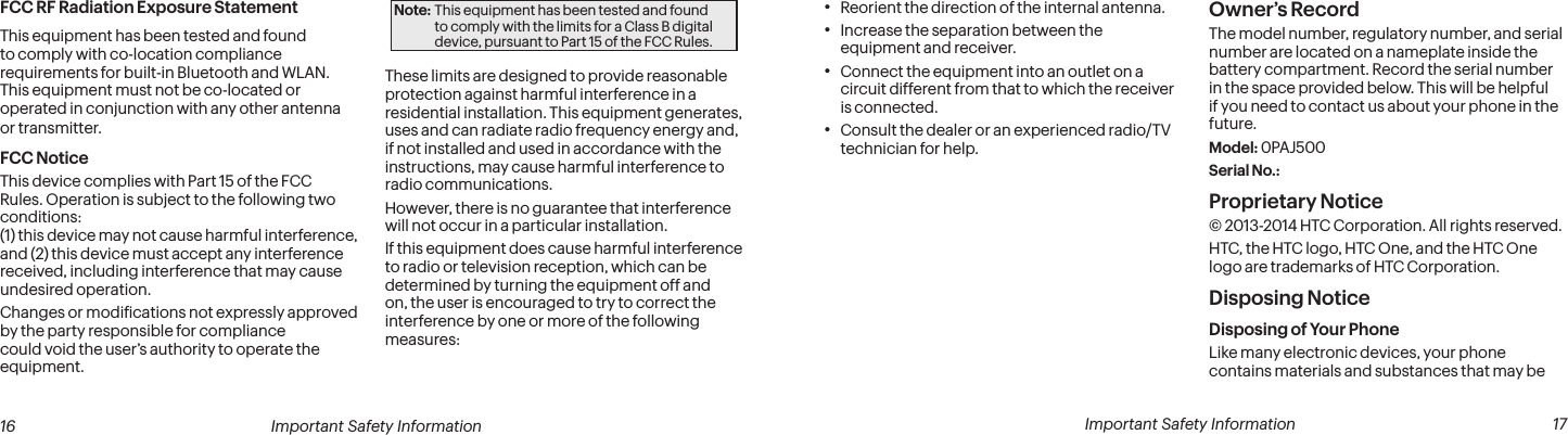  16 Important Safety Information  Important Safety Information  17• Reorient the direction of the internal antenna.• Increase the separation between the equipment and receiver.• Connect the equipment into an outlet on a circuit different from that to which the receiver is connected.• Consult the dealer or an experienced radio/TV technician for help.       Owner’s RecordThe model number, regulatory number, and serial number are located on a nameplate inside the battery compartment. Record the serial number in the space provided below. This will be helpful if you need to contact us about your phone in the future.Model: 0PAJ500Serial No.: Proprietary Notice© 2013-2014 HTC Corporation. All rights reserved. HTC, the HTC logo, HTC One, and the HTC One logo are trademarks of HTC Corporation.Disposing Notice Disposing of Your PhoneLike many electronic devices, your phone contains materials and substances that may be FCC RF Radiation Exposure StatementThis equipment has been tested and found to comply with co-location compliance requirements for built-in Bluetooth and WLAN.  This equipment must not be co-located or operated in conjunction with any other antenna or transmitter.FCC NoticeThis device complies with Part 15 of the FCC Rules. Operation is subject to the following two conditions:  (1) this device may not cause harmful interference,  and (2) this device must accept any interference received, including interference that may cause undesired operation.Changes or modiications not expressly approved by the party responsible for compliance could void the user’s authority to operate the equipment.Note: This equipment has been tested and found to comply with the limits for a Class B digital device, pursuant to Part 15 of the FCC Rules.These limits are designed to provide reasonable protection against harmful interference in a residential installation. This equipment generates, uses and can radiate radio frequency energy and, if not installed and used in accordance with the instructions, may cause harmful interference to radio communications.However, there is no guarantee that interference will not occur in a particular installation.If this equipment does cause harmful interference to radio or television reception, which can be determined by turning the equipment off and on, the user is encouraged to try to correct the interference by one or more of the following measures:  