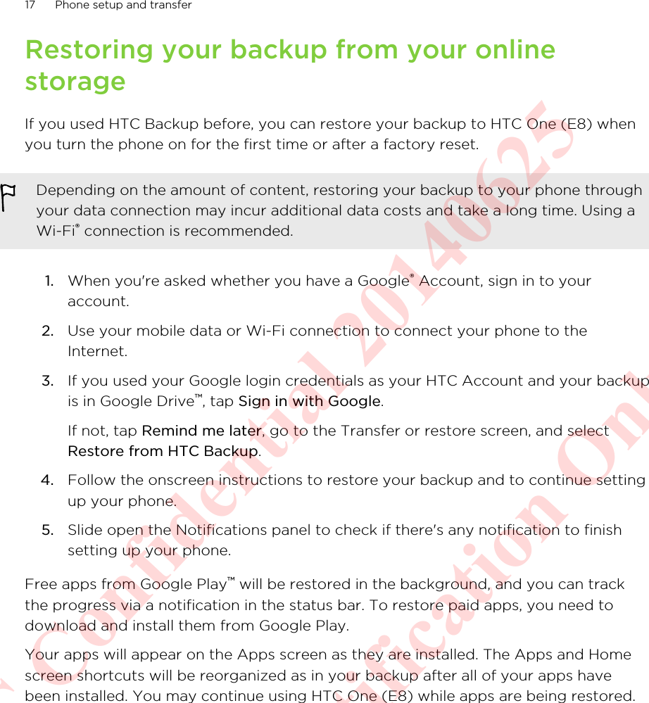 Restoring your backup from your onlinestorageIf you used HTC Backup before, you can restore your backup to HTC One (E8) whenyou turn the phone on for the first time or after a factory reset.Depending on the amount of content, restoring your backup to your phone throughyour data connection may incur additional data costs and take a long time. Using aWi-Fi® connection is recommended.1. When you&apos;re asked whether you have a Google® Account, sign in to youraccount.2. Use your mobile data or Wi-Fi connection to connect your phone to theInternet.3. If you used your Google login credentials as your HTC Account and your backupis in Google Drive™, tap Sign in with Google. If not, tap Remind me later, go to the Transfer or restore screen, and selectRestore from HTC Backup.4. Follow the onscreen instructions to restore your backup and to continue settingup your phone.5. Slide open the Notifications panel to check if there&apos;s any notification to finishsetting up your phone.Free apps from Google Play™ will be restored in the background, and you can trackthe progress via a notification in the status bar. To restore paid apps, you need todownload and install them from Google Play.Your apps will appear on the Apps screen as they are installed. The Apps and Homescreen shortcuts will be reorganized as in your backup after all of your apps havebeen installed. You may continue using HTC One (E8) while apps are being restored.17 Phone setup and transferHTC Confidential 20140625  For Certification Only