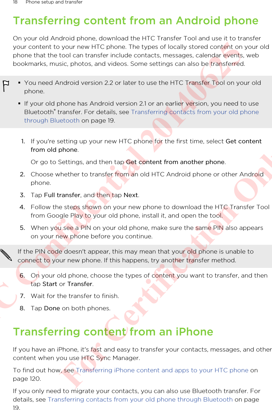 Transferring content from an Android phoneOn your old Android phone, download the HTC Transfer Tool and use it to transferyour content to your new HTC phone. The types of locally stored content on your oldphone that the tool can transfer include contacts, messages, calendar events, webbookmarks, music, photos, and videos. Some settings can also be transferred.§You need Android version 2.2 or later to use the HTC Transfer Tool on your oldphone.§If your old phone has Android version 2.1 or an earlier version, you need to useBluetooth® transfer. For details, see Transferring contacts from your old phonethrough Bluetooth on page 19.1. If you&apos;re setting up your new HTC phone for the first time, select Get contentfrom old phone. Or go to Settings, and then tap Get content from another phone.2. Choose whether to transfer from an old HTC Android phone or other Androidphone.3. Tap Full transfer, and then tap Next.4. Follow the steps shown on your new phone to download the HTC Transfer Toolfrom Google Play to your old phone, install it, and open the tool.5. When you see a PIN on your old phone, make sure the same PIN also appearson your new phone before you continue. If the PIN code doesn&apos;t appear, this may mean that your old phone is unable toconnect to your new phone. If this happens, try another transfer method.6. On your old phone, choose the types of content you want to transfer, and thentap Start or Transfer.7. Wait for the transfer to finish.8. Tap Done on both phones.Transferring content from an iPhoneIf you have an iPhone, it&apos;s fast and easy to transfer your contacts, messages, and othercontent when you use HTC Sync Manager.To find out how, see Transferring iPhone content and apps to your HTC phone onpage 120.If you only need to migrate your contacts, you can also use Bluetooth transfer. Fordetails, see Transferring contacts from your old phone through Bluetooth on page19.18 Phone setup and transferHTC Confidential 20140625  For Certification Only