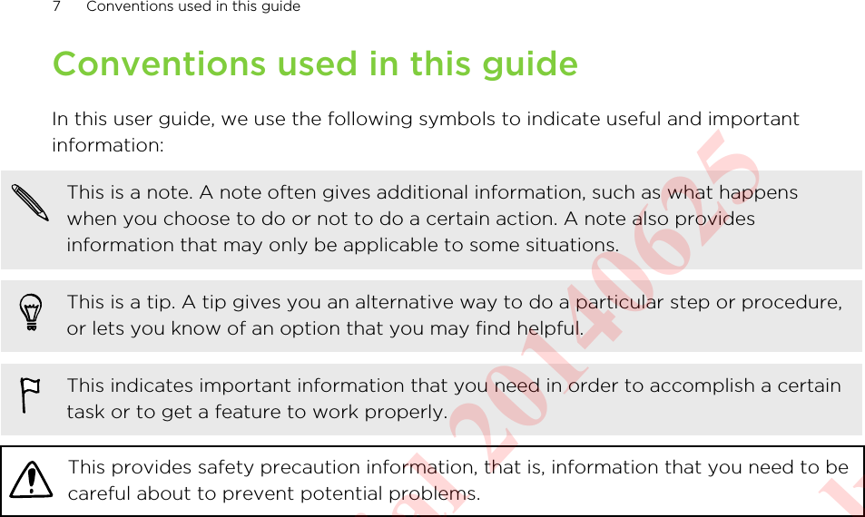 Conventions used in this guideIn this user guide, we use the following symbols to indicate useful and importantinformation:This is a note. A note often gives additional information, such as what happenswhen you choose to do or not to do a certain action. A note also providesinformation that may only be applicable to some situations.This is a tip. A tip gives you an alternative way to do a particular step or procedure,or lets you know of an option that you may find helpful.This indicates important information that you need in order to accomplish a certaintask or to get a feature to work properly.This provides safety precaution information, that is, information that you need to becareful about to prevent potential problems.7 Conventions used in this guideHTC Confidential 20140625  For Certification Only