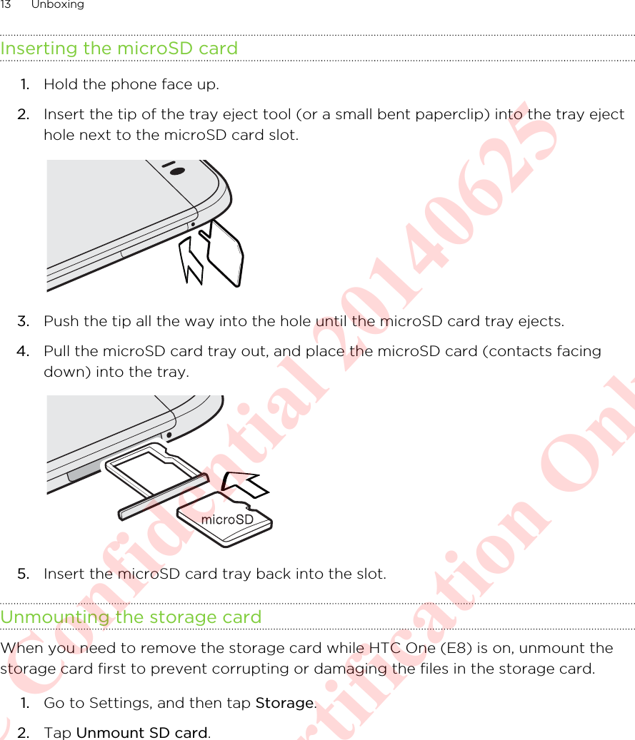Inserting the microSD card1. Hold the phone face up.2. Insert the tip of the tray eject tool (or a small bent paperclip) into the tray ejecthole next to the microSD card slot. 3. Push the tip all the way into the hole until the microSD card tray ejects.4. Pull the microSD card tray out, and place the microSD card (contacts facingdown) into the tray. 5. Insert the microSD card tray back into the slot.Unmounting the storage cardWhen you need to remove the storage card while HTC One (E8) is on, unmount thestorage card first to prevent corrupting or damaging the files in the storage card.1. Go to Settings, and then tap Storage.2. Tap Unmount SD card.13 UnboxingHTC Confidential 20140625  For Certification Only
