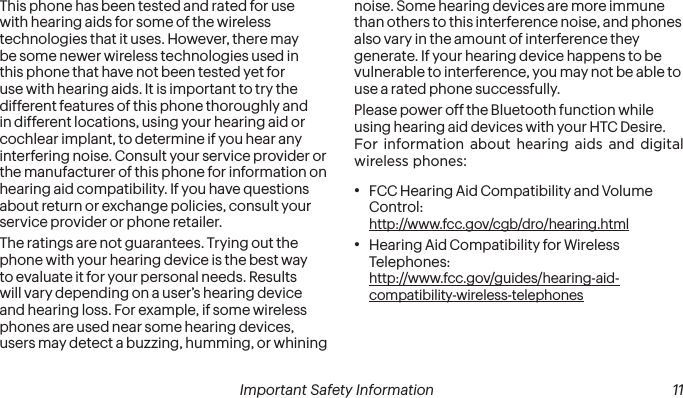  10 Important Safety Information  Important Safety Information  11This phone has been tested and rated for use with hearing aids for some of the wireless technologies that it uses. However, there may be some newer wireless technologies used in this phone that have not been tested yet for use with hearing aids. It is important to try the different features of this phone thoroughly and in different locations, using your hearing aid or cochlear implant, to determine if you hear any interfering noise. Consult your service provider or the manufacturer of this phone for information on hearing aid compatibility. If you have questions about return or exchange policies, consult your service provider or phone retailer.The ratings are not guarantees. Trying out the phone with your hearing device is the best way to evaluate it for your personal needs. Results will vary depending on a user’s hearing device and hearing loss. For example, if some wireless phones are used near some hearing devices, users may detect a buzzing, humming, or whining noise. Some hearing devices are more immune than others to this interference noise, and phones also vary in the amount of interference they generate. If your hearing device happens to be vulnerable to interference, you may not be able to use a rated phone successfully.Please power off the Bluetooth function while using hearing aid devices with your HTC Desire.For information about hearing aids and digital wireless phones:• FCC Hearing Aid Compatibility and Volume Control:  http://www.fcc.gov/cgb/dro/hearing.html• Hearing Aid Compatibility for Wireless Telephones:  http://www.fcc.gov/guides/hearing-aid-compatibility-wireless-telephones