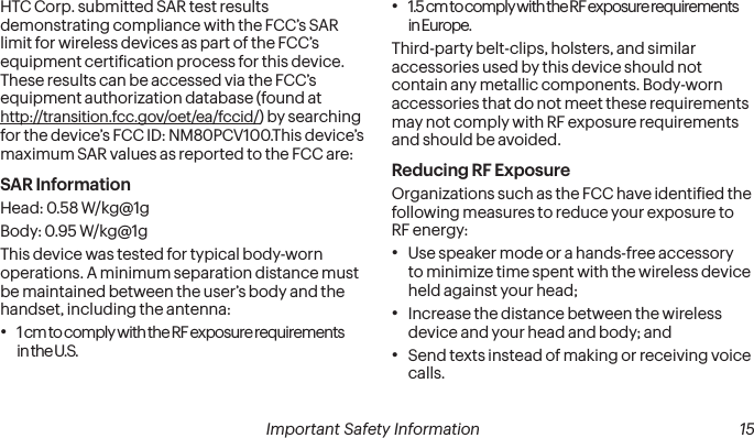  14 Important Safety Information  Important Safety Information  15HTC Corp. submitted SAR test results demonstrating compliance with the FCC’s SAR limit for wireless devices as part of the FCC’s equipment certiication process for this device. These results can be accessed via the FCC’s equipment authorization database (found at http://transition.fcc.gov/oet/ea/fccid/) by searching for the device’s FCC ID: NM80PCV100.This device’s maximum SAR values as reported to the FCC are:SAR InformationHead: 0.58 W/kg@1gBody: 0.95 W/kg@1gThis device was tested for typical body-worn operations. A minimum separation distance must be maintained between the user’s body and the handset, including the antenna:• 1 cm to comply with the RF exposure requirements in the U.S.• 1.5 cm to comply with the RF exposure requirements in Europe. Third-party belt-clips, holsters, and similar accessories used by this device should not contain any metallic components. Body-worn accessories that do not meet these requirements may not comply with RF exposure requirements and should be avoided.Reducing RF Exposure Organizations such as the FCC have identiied the following measures to reduce your exposure to RF energy:• Use speaker mode or a hands-free accessory to minimize time spent with the wireless device held against your head; • Increase the distance between the wireless device and your head and body; and• Send texts instead of making or receiving voice calls.