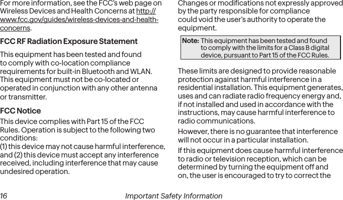  16 Important Safety InformationFor more information, see the FCC’s web page on Wireless Devices and Health Concerns at http://www.fcc.gov/guides/wireless-devices-and-health-concerns.FCC RF Radiation Exposure StatementThis equipment has been tested and found to comply with co-location compliance requirements for built-in Bluetooth and WLAN.  This equipment must not be co-located or operated in conjunction with any other antenna or transmitter.FCC NoticeThis device complies with Part 15 of the FCC Rules. Operation is subject to the following two conditions:  (1) this device may not cause harmful interference,  and (2) this device must accept any interference received, including interference that may cause undesired operation.Changes or modiications not expressly approved by the party responsible for compliance could void the user’s authority to operate the equipment.Note: This equipment has been tested and found to comply with the limits for a Class B digital device, pursuant to Part 15 of the FCC Rules.These limits are designed to provide reasonable protection against harmful interference in a residential installation. This equipment generates, uses and can radiate radio frequency energy and, if not installed and used in accordance with the instructions, may cause harmful interference to radio communications.However, there is no guarantee that interference will not occur in a particular installation.If this equipment does cause harmful interference to radio or television reception, which can be determined by turning the equipment off and on, the user is encouraged to try to correct the 