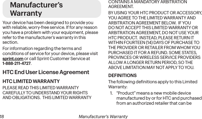  18 Manufacturer&apos;s WarrantyManufacturer’s WarrantyYour device has been designed to provide you with reliable, worry-free service. If for any reason you have a problem with your equipment, please refer to the manufacturer’s warranty in this section.For information regarding the terms and conditions of service for your device, please visit sprint.com or call Sprint Customer Service at 1-888-211-4727.HTC End User License AgreementHTC LIMITED WARRANTYPLEASE READ THIS LIMITED WARRANTY CAREFULLY TO UNDERSTAND YOUR RIGHTS AND OBLIGATIONS.  THIS LIMITED WARRANTY CONTAINS A MANDATORY ARBITRATION AGREEMENT. BY USING YOUR HTC PRODUCT OR ACCESSORY, YOU AGREE TO THE LIMITED WARRANTY AND ARBITRATION AGREEMENT BELOW.  IF YOU DO NOT ACCEPT THIS LIMITED WARRANTY OR ARBITRATION AGREEMENT, DO NOT USE YOUR HTC PRODUCT.  INSTEAD, PLEASE RETURN IT WITHIN FOURTEEN (14) DAYS OF PURCHASE TO THE PROVIDER OR RETAILER FROM WHOM YOU PURCHASED IT FOR A REFUND. SOME STATES, PROVINCES OR WIRELESS SERVICE PROVIDERS ALLOW A LONGER RETURN PERIOD, SO THE ABOVE LIMITATION MAY NOT APPLY TO YOU.DEFINITIONSThe following deinitions apply to this Limited Warranty:1.  “Product” means a new mobile device manufactured by or for HTC and purchased from an authorized retailer that can be 