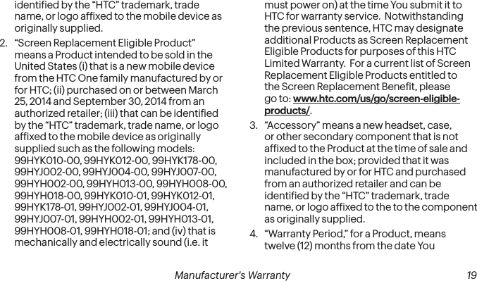  18 Manufacturer&apos;s Warranty   Manufacturer&apos;s Warranty  19identiied by the “HTC” trademark, trade name, or logo afixed to the mobile device as originally supplied.2.  “Screen Replacement Eligible Product” means a Product intended to be sold in the United States (i) that is a new mobile device from the HTC One family manufactured by or for HTC; (ii) purchased on or between March 25, 2014 and September 30, 2014 from an authorized retailer; (iii) that can be identiied by the “HTC” trademark, trade name, or logo afixed to the mobile device as originally supplied such as the following models: 99HYK010-00, 99HYK012-00, 99HYK178-00, 99HYJ002-00, 99HYJ004-00, 99HYJ007-00, 99HYH002-00, 99HYH013-00, 99HYH008-00, 99HYH018-00, 99HYK010-01, 99HYK012-01, 99HYK178-01, 99HYJ002-01, 99HYJ004-01, 99HYJ007-01, 99HYH002-01, 99HYH013-01, 99HYH008-01, 99HYH018-01; and (iv) that is mechanically and electrically sound (i.e. it must power on) at the time You submit it to HTC for warranty service.  Notwithstanding the previous sentence, HTC may designate additional Products as Screen Replacement Eligible Products for purposes of this HTC Limited Warranty.  For a current list of Screen Replacement Eligible Products entitled to the Screen Replacement Beneit, please go to: www.htc.com/us/go/screen-eligible-products/.3.  “Accessory” means a new headset, case, or other secondary component that is not afixed to the Product at the time of sale and included in the box; provided that it was manufactured by or for HTC and purchased from an authorized retailer and can be identiied by the “HTC” trademark, trade name, or logo afixed to the to the component as originally supplied.4.  “Warranty Period,” for a Product, means twelve (12) months from the date You 