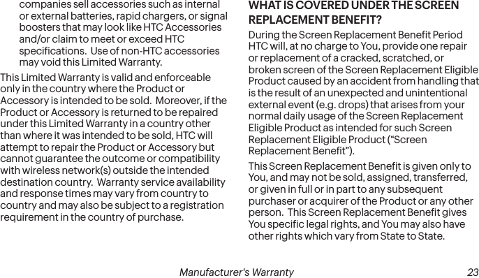  22 Manufacturer&apos;s Warranty   Manufacturer&apos;s Warranty  23companies sell accessories such as internal or external batteries, rapid chargers, or signal boosters that may look like HTC Accessories and/or claim to meet or exceed HTC speciications.  Use of non-HTC accessories may void this Limited Warranty.This Limited Warranty is valid and enforceable only in the country where the Product or Accessory is intended to be sold.  Moreover, if the Product or Accessory is returned to be repaired under this Limited Warranty in a country other than where it was intended to be sold, HTC will attempt to repair the Product or Accessory but cannot guarantee the outcome or compatibility with wireless network(s) outside the intended destination country.  Warranty service availability and response times may vary from country to country and may also be subject to a registration requirement in the country of purchase.WHAT IS COVERED UNDER THE SCREEN REPLACEMENT BENEFIT?During the Screen Replacement Beneit Period HTC will, at no charge to You, provide one repair or replacement of a cracked, scratched, or broken screen of the Screen Replacement Eligible Product caused by an accident from handling that is the result of an unexpected and unintentional external event (e.g. drops) that arises from your normal daily usage of the Screen Replacement Eligible Product as intended for such Screen Replacement Eligible Product (“Screen Replacement Beneit”).This Screen Replacement Beneit is given only to You, and may not be sold, assigned, transferred, or given in full or in part to any subsequent purchaser or acquirer of the Product or any other person.  This Screen Replacement Beneit gives You speciic legal rights, and You may also have other rights which vary from State to State.