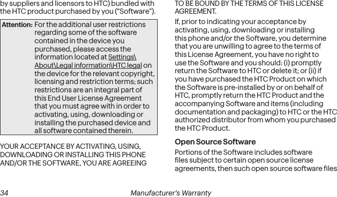  34 Manufacturer&apos;s Warrantyby suppliers and licensors to HTC) bundled with the HTC product purchased by you (“Software”). Attention: For the additional user restrictions regarding some of the software contained in the device you purchased, please access the information located at Settings\About\Legal information\HTC legal on the device for the relevant copyright, licensing and restriction terms; such restrictions are an integral part of this End User License Agreement that you must agree with in order to activating, using, downloading or installing the purchased device and all software contained therein.YOUR ACCEPTANCE BY ACTIVATING, USING, DOWNLOADING OR INSTALLING THIS PHONE AND/OR THE SOFTWARE, YOU ARE AGREEING TO BE BOUND BY THE TERMS OF THIS LICENSE AGREEMENT. If, prior to indicating your acceptance by activating, using, downloading or installing this phone and/or the Software, you determine that you are unwilling to agree to the terms of this License Agreement, you have no right to use the Software and you should: (i) promptly return the Software to HTC or delete it; or (ii) if you have purchased the HTC Product on which the Software is pre-installed by or on behalf of HTC, promptly return the HTC Product and the accompanying Software and items (including documentation and packaging) to HTC or the HTC authorized distributor from whom you purchased the HTC Product. Open Source Software Portions of the Software includes software iles subject to certain open source license agreements, then such open source software iles 