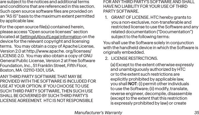 34 Manufacturer&apos;s Warranty   Manufacturer&apos;s Warranty  35are subject to the notices and additional terms and conditions that are referenced in this section.  Such open source software iles are provided on an “AS IS” basis to the maximum extent permitted by applicable law.For the open source ile(s) contained herein, please access “Open source licenses” section located at Settings\About\Legal information on the device for the relevant copyright and licensing terms.  You may obtain a copy of Apache License, Version 2.0 at http://www.apache. org/licenses/LICENSE-2.0.  You may also obtain a copy of GNU General Public License, Version 2 at Free Software Foundation, Inc., 51 Franklin Street, Fifth Floor, Boston, MA  02110-1301, USA.ANY THIRD PARTY SOFTWARE THAT MAY BE PROVIDED WITH THE SOFTWARE IS INCLUDED FOR USE AT YOUR OPTION. IF YOU CHOOSE TO USE SUCH THIRD PARTY SOFTWARE, THEN SUCH USE SHALL BE GOVERNED BY SUCH THIRD PARTY’S LICENSE AGREEMENT.  HTC IS NOT RESPONSIBLE FOR ANY THIRD PARTY’S SOFTWARE AND SHALL HAVE NO LIABILITY FOR YOUR USE OF THIRD PARTY SOFTWARE.1.  GRANT OF LICENSE. HTC hereby grants to you a non-exclusive, non-transferable and restricted license to use the Software and any related documentation (“Documentation”) subject to the following terms: You shall use the Software solely in conjunction with the handheld device in which the Software is originally embedded. 2.  LICENSE RESTRICTIONS. (a) Except to the extent otherwise expressly and unambiguously authorized by HTC or to the extent such restrictions are explicitly prohibited by applicable law, you shall NOT: (i) permit other individuals to use the Software; (ii) modify, translate, reverse engineer, decompile, disassemble (except to the extent that this restriction is expressly prohibited by law) or create 