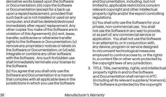  36 Manufacturer&apos;s Warrantyderivative works based upon the Software or Documentation; (iii) copy the Software or Documentation (except for a back-up upon a repair/replacement, provided that such back-up is not installed or used on any computer, and shall be deleted/destroyed immediately after repair/ replacement. Any other copies You make of the Software are in violation of this Agreement); (iv) rent, lease, transfer, sublicense or otherwise transfer rights to the Software or Documentation; (v) remove any proprietary notices or labels on the Software or Documentation; or (vi) add, integrate or combine any other software with the Software.  Any such forbidden use shall immediately terminate your license to the Software. (b) You agree that you shall only use the Software and Documentation in a manner that complies with all applicable laws in the jurisdictions in which you use the Software and Documentation, including, but not limited to, applicable restrictions concern relevant copyright and other intellectual property rights and/or the export controlling regulations. (c) You shall only use the Software for your private, non-commercial use.  You shall not use the Software in any way to provide, or as part of, any commercial service or application.  You shall not use the Software in an attempt to, or in conjunction with, any device, program or service designed to circumvent technological measures employed to control access to, or the rights in, a content ile or other work protected by the copyright laws of any jurisdiction. 3.  TITLE. Title, ownership, rights, and intellectual property rights in and to the Software and Documentation shall remain in HTC (including all its relevant suppliers/ licensors).  The Software is protected by the copyright 