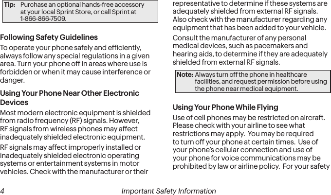  4 Important Safety InformationTip:  Purchase an optional hands-free accessory  at your local Sprint Store, or call Sprint at  1-866-866-7509.Following Safety GuidelinesTo operate your phone safely and eficiently, always follow any special regulations in a given area. Turn your phone off in areas where use is forbidden or when it may cause interference or danger.Using Your Phone Near Other Electronic DevicesMost modern electronic equipment is shielded from radio frequency (RF) signals. However, RF signals from wireless phones may affect inadequately shielded electronic equipment.RF signals may affect improperly installed or inadequately shielded electronic operating systems or entertainment systems in motor vehicles. Check with the manufacturer or their representative to determine if these systems are adequately shielded from external RF signals. Also check with the manufacturer regarding any equipment that has been added to your vehicle.Consult the manufacturer of any personal medical devices, such as pacemakers and hearing aids, to determine if they are adequately shielded from external RF signals.Note: Always turn off the phone in healthcare facilities, and request permission before using the phone near medical equipment.Using Your Phone While FlyingUse of cell phones may be restricted on aircraft.  Please check with your airline to see what restrictions may apply.  You may be required to turn off your phone at certain times.  Use of your phone’s cellular connection and use of your phone for voice communications may be prohibited by law or airline policy.  For your safety 