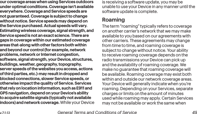  48 General Terms and Conditions of Service  v.7-1-13 v.7-1-13  General Terms and Conditions of Service  49our coverage areas when using Services outdoors under optimal conditions. Coverage isn’t available everywhere. Coverage and Service speeds are not guaranteed. Coverage is subject to change without notice. Service speeds may depend on the Service purchased. Actual speeds will vary. Estimating wireless coverage, signal strength, and Service speed is not an exact science. There are gaps in coverage within our estimated coverage areas that-along with other factors both within and beyond our control (for example, network problems, network or Internet congestion, software, signal strength, your Device, structures, buildings, weather, geography, topography, server speeds of the websites you access, actions of third parties, etc.)-may result in dropped and blocked connections, slower Service speeds, or otherwise impact the quality of Service. Services that rely on location information, such as E911 and GPS navigation, depend on your Device’s ability to acquire satellite signals (typically not available indoors) and network coverage. While your Device is receiving a software update, you may be unable to use your Device in any manner until the software update is complete.RoamingThe term “roaming” typically refers to coverage on another carrier’s network that we may make available to you based on our agreements with other carriers. These agreements may change from time to time, and roaming coverage is subject to change without notice. Your ability to receive roaming coverage depends on the radio transmissions your Device can pick up and the availability of roaming coverage. We make no guarantee that roaming coverage will be available. Roaming coverage may exist both within and outside our network coverage areas. Your Device will generally indicate when you’re roaming. Depending on your Services, separate charges or limits on the amount of minutes used while roaming may apply. Certain Services may not be available or work the same when 