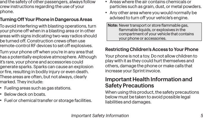  4 Important Safety Information  Important Safety Information  5and the safety of other passengers, always follow crew instructions regarding the use of your phone.Turning Off Your Phone in Dangerous AreasTo avoid interfering with blasting operations, turn your phone off when in a blasting area or in other areas with signs indicating two-way radios should be turned off. Construction crews often use remote-control RF devices to set off explosives.Turn your phone off when you’re in any area that has a potentially explosive atmosphere. Although it’s rare, your phone and accessories could generate sparks. Sparks can cause an explosion or ire, resulting in bodily injury or even death. These areas are often, but not always, clearly marked. They include:• Fueling areas such as gas stations.• Below deck on boats.• Fuel or chemical transfer or storage facilities.• Areas where the air contains chemicals or particles such as grain, dust, or metal powders.• Any other area where you would normally be advised to turn off your vehicle’s engine.Note: Never transport or store lammable gas, lammable liquids, or explosives in the compartment of your vehicle that contains your phone or accessories.Restricting Children’s Access to Your PhoneYour phone is not a toy. Do not allow children to play with it as they could hurt themselves and others, damage the phone or make calls that increase your Sprint invoice.Important Health Information and Safety PrecautionsWhen using this product, the safety precautions below must be taken to avoid possible legal liabilities and damages.