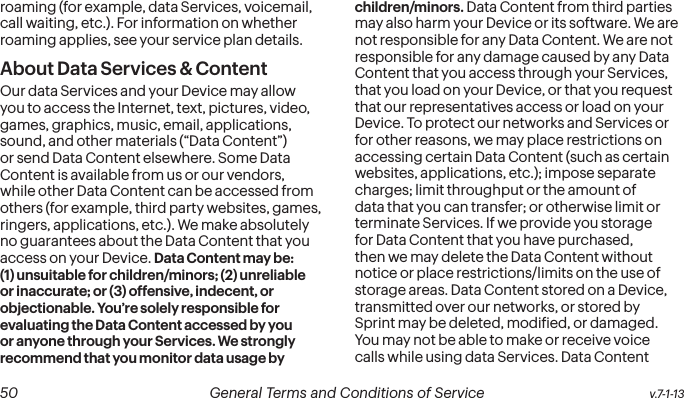  50 General Terms and Conditions of Service  v.7-1-13roaming (for example, data Services, voicemail, call waiting, etc.). For information on whether roaming applies, see your service plan details.About Data Services &amp; ContentOur data Services and your Device may allow you to access the Internet, text, pictures, video, games, graphics, music, email, applications, sound, and other materials (“Data Content”) or send Data Content elsewhere. Some Data Content is available from us or our vendors, while other Data Content can be accessed from others (for example, third party websites, games, ringers, applications, etc.). We make absolutely no guarantees about the Data Content that you access on your Device. Data Content may be: (1) unsuitable for children/minors; (2) unreliable or inaccurate; or (3) offensive, indecent, or objectionable. You’re solely responsible for evaluating the Data Content accessed by you or anyone through your Services. We strongly recommend that you monitor data usage by children/minors. Data Content from third parties may also harm your Device or its software. We are not responsible for any Data Content. We are not responsible for any damage caused by any Data Content that you access through your Services, that you load on your Device, or that you request that our representatives access or load on your Device. To protect our networks and Services or for other reasons, we may place restrictions on accessing certain Data Content (such as certain websites, applications, etc.); impose separate charges; limit throughput or the amount of data that you can transfer; or otherwise limit or terminate Services. If we provide you storage for Data Content that you have purchased, then we may delete the Data Content without notice or place restrictions/limits on the use of storage areas. Data Content stored on a Device, transmitted over our networks, or stored by Sprint may be deleted, modiied, or damaged. You may not be able to make or receive voice calls while using data Services. Data Content 