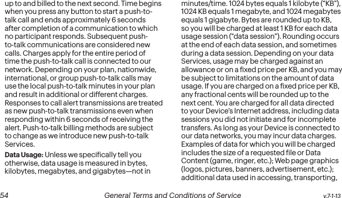  54 General Terms and Conditions of Service  v.7-1-13up to and billed to the next second. Time begins when you press any button to start a push-to-talk call and ends approximately 6 seconds after completion of a communication to which no participant responds. Subsequent push-to-talk communications are considered new calls. Charges apply for the entire period of time the push-to-talk call is connected to our network. Depending on your plan, nationwide, international, or group push-to-talk calls may use the local push-to-talk minutes in your plan and result in additional or different charges. Responses to call alert transmissions are treated as new push-to-talk transmissions even when responding within 6 seconds of receiving the alert. Push-to-talk billing methods are subject to change as we introduce new push-to-talk Services.Data Usage: Unless we speciically tell you otherwise, data usage is measured in bytes, kilobytes, megabytes, and gigabytes—not in minutes/time. 1024 bytes equals 1 kilobyte (“KB”), 1024 KB equals 1 megabyte, and 1024 megabytes equals 1 gigabyte. Bytes are rounded up to KB, so you will be charged at least 1 KB for each data usage session (“data session”). Rounding occurs at the end of each data session, and sometimes during a data session. Depending on your data Services, usage may be charged against an allowance or on a ixed price per KB, and you may be subject to limitations on the amount of data usage. If you are charged on a ixed price per KB, any fractional cents will be rounded up to the next cent. You are charged for all data directed to your Device’s Internet address, including data sessions you did not initiate and for incomplete transfers. As long as your Device is connected to our data networks, you may incur data charges. Examples of data for which you will be charged includes the size of a requested ile or Data Content (game, ringer, etc.); Web page graphics (logos, pictures, banners, advertisement, etc.); additional data used in accessing, transporting, 