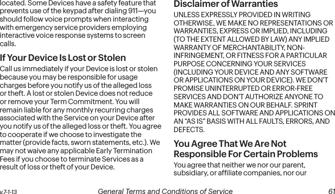  60 General Terms and Conditions of Service  v.7-1-13 v.7-1-13  General Terms and Conditions of Service  61located. Some Devices have a safety feature that prevents use of the keypad after dialing 911—you should follow voice prompts when interacting with emergency service providers employing interactive voice response systems to screen calls.If Your Device Is Lost or Stolen Call us immediately if your Device is lost or stolen because you may be responsible for usage charges before you notify us of the alleged loss or theft. A lost or stolen Device does not reduce or remove your Term Commitment. You will remain liable for any monthly recurring charges associated with the Service on your Device after you notify us of the alleged loss or theft. You agree to cooperate if we choose to investigate the matter (provide facts, sworn statements, etc.). We may not waive any applicable Early Termination Fees if you choose to terminate Services as a result of loss or theft of your Device.Disclaimer of Warranties UNLESS EXPRESSLY PROVIDED IN WRITING OTHERWISE, WE MAKE NO REPRESENTATIONS OR WARRANTIES, EXPRESS OR IMPLIED, INCLUDING (TO THE EXTENT ALLOWED BY LAW) ANY IMPLIED WARRANTY OF MERCHANTABILITY, NON-INFRINGEMENT, OR FITNESS FOR A PARTICULAR PURPOSE CONCERNING YOUR SERVICES (INCLUDING YOUR DEVICE AND ANY SOFTWARE OR APPLICATIONS ON YOUR DEVICE). WE DON’T PROMISE UNINTERRUPTED OR ERROR-FREE SERVICES AND DON’T AUTHORIZE ANYONE TO MAKE WARRANTIES ON OUR BEHALF. SPRINT PROVIDES ALL SOFTWARE AND APPLICATIONS ON AN “AS IS” BASIS WITH ALL FAULTS, ERRORS, AND DEFECTS.You Agree That We Are Not Responsible For Certain Problems You agree that neither we nor our parent, subsidiary, or afiliate companies, nor our 